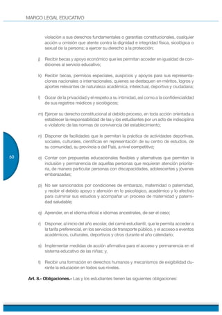 MARCO LEGAL EDUCATIVO
60
violación a sus derechos fundamentales o garantías constitucionales, cualquier
acción u omisión que atente contra la dignidad e integridad física, sicológica o
sexual de la persona; a ejercer su derecho a la protección;
j) Recibir becas y apoyo económico que les permitan acceder en igualdad de con-
diciones al servicio educativo;
k) Recibir becas, permisos especiales, auspicios y apoyos para sus representa-
ciones nacionales o internacionales, quienes se destaquen en méritos, logros y
aportes relevantes de naturaleza académica, intelectual, deportiva y ciudadana;
l) Gozar de la privacidad y el respeto a su intimidad, así como a la confidencialidad
de sus registros médicos y sicológicos;
m) Ejercer su derecho constitucional al debido proceso, en toda acción orientada a
establecer la responsabilidad de las y los estudiantes por un acto de indisciplina
o violatorio de las normas de convivencia del establecimiento;
n) Disponer de facilidades que le permitan la práctica de actividades deportivas,
sociales, culturales, científicas en representación de su centro de estudios, de
su comunidad, su provincia o del País, a nivel competitivo;
o) Contar con propuestas educacionales flexibles y alternativas que permitan la
inclusión y permanencia de aquellas personas que requieran atención priorita-
ria, de manera particular personas con discapacidades, adolescentes y jóvenes
embarazadas;
p) No ser sancionados por condiciones de embarazo, maternidad o paternidad,
y recibir el debido apoyo y atención en lo psicológico, académico y lo afectivo
para culminar sus estudios y acompañar un proceso de maternidad y paterni-
dad saludable;
q) Aprender, en el idioma oficial e idiomas ancestrales, de ser el caso;
r) Disponer, al inicio del año escolar, del carné estudiantil, que le permita acceder a
la tarifa preferencial, en los servicios de transporte público, y el acceso a eventos
académicos, culturales, deportivos y otros durante el año calendario;
s) Implementar medidas de acción afirmativa para el acceso y permanencia en el
sistema educativo de las niñas; y,
t) Recibir una formación en derechos humanos y mecanismos de exigibilidad du-
rante la educación en todos sus niveles.
Art. 8.- Obligaciones.- Las y los estudiantes tienen las siguientes obligaciones:
 