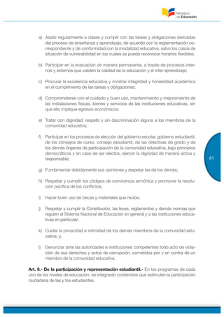 61
a) Asistir regularmente a clases y cumplir con las tareas y obligaciones derivadas
del proceso de enseñanza y aprendizaje, de acuerdo con la reglamentación co-
rrespondiente y de conformidad con la modalidad educativa, salvo los casos de
situación de vulnerabilidad en los cuales se pueda reconocer horarios flexibles;
b) Participar en la evaluación de manera permanente, a través de procesos inter-
nos y externos que validen la calidad de la educación y el inter aprendizaje;
c) Procurar la excelencia educativa y mostrar integridad y honestidad académica
en el cumplimiento de las tareas y obligaciones;
d) Comprometerse con el cuidado y buen uso, mantenimiento y mejoramiento de
las instalaciones físicas, bienes y servicios de las instituciones educativas, sin
que ello implique egresos económicos;
e) Tratar con dignidad, respeto y sin discriminación alguna a los miembros de la
comunidad educativa;
f) Participar en los procesos de elección del gobierno escolar, gobierno estudiantil,
de los consejos de curso, consejo estudiantil, de las directivas de grado y de
los demás órganos de participación de la comunidad educativa, bajo principios
democráticos y en caso de ser electos, ejercer la dignidad de manera activa y
responsable;
g) Fundamentar debidamente sus opiniones y respetar las de los demás;
h) Respetar y cumplir los códigos de convivencia armónica y promover la resolu-
ción pacífica de los conflictos;
i) Hacer buen uso de becas y materiales que recibe;
j) Respetar y cumplir la Constitución, las leyes, reglamentos y demás normas que
regulen al Sistema Nacional de Educación en general y a las instituciones educa-
tivas en particular;
k) Cuidar la privacidad e intimidad de los demás miembros de la comunidad edu-
cativa; y,
l) Denunciar ante las autoridades e instituciones competentes todo acto de viola-
ción de sus derechos y actos de corrupción, cometidos por y en contra de un
miembro de la comunidad educativa.
Art. 9.- De la participación y representación estudiantil.- En los programas de cada
uno de los niveles de educación, se integrarán contenidos que estimulen la participación
ciudadana de las y los estudiantes.
 