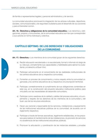 MARCO LEGAL EDUCATIVO
68
de familia o representantes legales y personal administrativo y de servicio.
La comunidad educativa promoverá la integración de los actores culturales, deportivos,
sociales, comunicacionales y de seguridad ciudadana para el desarrollo de sus acciones
y para el bienestar común.
Art. 16.- Derechos y obligaciones de la comunidad educativa.- Los derechos y obli-
gaciones, propios y concurrentes, de la comunidad educativa son los que corresponden
a sus actores en forma individual y colectiva.
CAPÍTULO SÉPTIMO. DE LOS DERECHOS Y OBLIGACIONES
DE LA COMUNIDAD
Art. 17.- Derechos.- Los miembros de la comunidad gozan de los siguientes derechos:
a) Recibir educación escolarizada o no escolarizada, formal o informal a lo largo de
su vida que, complemente sus capacidades y habilidades para ejercer la ciuda-
danía y el derecho al Buen Vivir;
b) Participar activamente en el conocimiento de las realidades institucionales de
los centros educativos de su respectiva comunidad;
c) Fomentar un proceso de conocimiento y mutuo respeto entre la comunidad or-
ganizada y los centros educativos de su respectiva circunscripción territorial;
d) Participar, correlativamente al cumplimiento de sus obligaciones contenidas en
esta Ley, en la construcción del proyecto educativo institucional público para
vincularlo con las necesidades de desarrollo comunitario;
e) Participar como veedores de la calidad y calidez del proceso educativo, el cum-
plimiento y respeto de los derechos de los miembros de la comunidad y del
buen uso de los recursos educativos;
f) Hacer uso racional y responsable de los servicios, instalaciones y equipamiento
de las instituciones educativas públicas de su comunidad, de acuerdo con el
reglamento respectivo;
g) Participar a través de formas asociativas, legalmente establecidas, en los proce-
sos para realizar el mantenimiento de las instalaciones y la provisión de servicios
no académicos de las instituciones educativas públicas;
h) Promover la articulación y coordinación de las instancias estatales y privadas
 