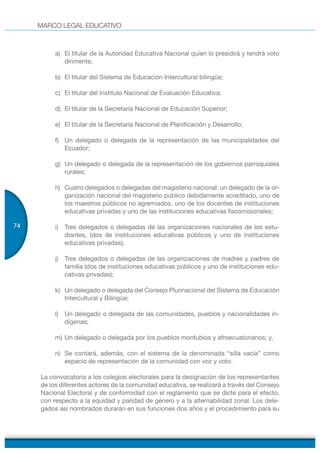 MARCO LEGAL EDUCATIVO
74
a) El titular de la Autoridad Educativa Nacional quien lo presidirá y tendrá voto
dirimente;
b) El titular del Sistema de Educación Intercultural bilingüe;
c) El titular del Instituto Nacional de Evaluación Educativa;
d) El titular de la Secretaría Nacional de Educación Superior;
e) El titular de la Secretaria Nacional de Planificación y Desarrollo;
f) Un delegado o delegada de la representación de las municipalidades del
Ecuador;
g) Un delegado o delegada de la representación de los gobiernos parroquiales
rurales;
h) Cuatro delegados o delegadas del magisterio nacional: un delegado de la or-
ganización nacional del magisterio público debidamente acreditado, uno de
los maestros públicos no agremiados, uno de los docentes de instituciones
educativas privadas y uno de las instituciones educativas fiscomisionales;
i) Tres delegados o delegadas de las organizaciones nacionales de los estu-
diantes, (dos de instituciones educativas públicos y uno de instituciones
educativas privadas);
j) Tres delegados o delegadas de las organizaciones de madres y padres de
familia (dos de instituciones educativas públicos y uno de instituciones edu-
cativas privadas);
k) Un delegado o delegada del Consejo Plurinacional del Sistema de Educación
Intercultural y Bilingüe;
l) Un delegado o delegada de las comunidades, pueblos y nacionalidades in-
dígenas;
m) Un delegado o delegada por los pueblos montubios y afroecuatorianos; y,
n) Se contará, además, con el sistema de la denominada “silla vacía” como
espacio de representación de la comunidad con voz y voto.
La convocatoria a los colegios electorales para la designación de los representantes
de los diferentes actores de la comunidad educativa, se realizará a través del Consejo
Nacional Electoral y de conformidad con el reglamento que se dicte para el efecto,
con respecto a la equidad y paridad de género y a la alternabilidad zonal. Los dele-
gados así nombrados durarán en sus funciones dos años y el procedimiento para su
 
