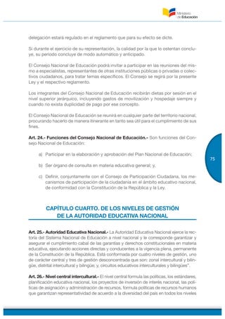 75
delegación estará regulado en el reglamento que para su efecto se dicte.
Si durante el ejercicio de su representación, la calidad por la que lo ostentan conclu-
ye, su periodo concluye de modo automático y anticipado.
El Consejo Nacional de Educación podrá invitar a participar en las reuniones del mis-
mo a especialistas, representantes de otras instituciones públicas o privadas o colec-
tivos ciudadanos, para tratar temas específicos. El Consejo se regirá por la presente
Ley y el respectivo reglamento.
Los integrantes del Consejo Nacional de Educación recibirán dietas por sesión en el
nivel superior jerárquico, incluyendo gastos de movilización y hospedaje siempre y
cuando no exista duplicidad de pago por ese concepto.
El Consejo Nacional de Educación se reunirá en cualquier parte del territorio nacional,
procurando hacerlo de manera itinerante en tanto sea útil para el cumplimiento de sus
fines.
Art. 24.- Funciones del Consejo Nacional de Educación.- Son funciones del Con-
sejo Nacional de Educación:
a) Participar en la elaboración y aprobación del Plan Nacional de Educación;
b) Ser órgano de consulta en materia educativa general; y,
c) Definir, conjuntamente con el Consejo de Participación Ciudadana, los me-
canismos de participación de la ciudadanía en el ámbito educativo nacional,
de conformidad con la Constitución de la República y la Ley.
CAPÍTULO CUARTO. DE LOS NIVELES DE GESTIÓN
DE LA AUTORIDAD EDUCATIVA NACIONAL
Art. 25.- Autoridad Educativa Nacional.- La Autoridad Educativa Nacional ejerce la rec-
toría del Sistema Nacional de Educación a nivel nacional y le corresponde garantizar y
asegurar el cumplimiento cabal de las garantías y derechos constitucionales en materia
educativa, ejecutando acciones directas y conducentes a la vigencia plena, permanente
de la Constitución de la República. Está conformada por cuatro niveles de gestión, uno
de carácter central y tres de gestión desconcentrada que son: zonal intercultural y bilin-
güe, distrital intercultural y bilingüe; y, circuitos educativos interculturales y bilingües”.
Art. 26.- Nivel central intercultural.- El nivel central formula las políticas, los estándares,
planificación educativa nacional, los proyectos de inversión de interés nacional, las polí-
ticas de asignación y administración de recursos, formula políticas de recursos humanos
que garantizan representatividad de acuerdo a la diversidad del país en todos los niveles
 