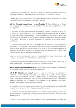 81
y actores del proceso educativo, así como acciones en los niveles de educación inicial,
básica y bachillerato, y estará articulado con el Sistema de Educación Superior.
Para los pueblos ancestrales y nacionalidades indígenas rige el Sistema de Educación
Intercultural Bilingüe, que es instancia desconcentrada.
Art. 38.- Educación escolarizada y no escolarizada.- El Sistema Nacional de Educa-
ción ofrece dos tipos de educación escolarizada y no escolarizada con pertinencia cultu-
ral y lingüística.
La educación escolarizada es acumulativa, progresiva, conlleva a la obtención de un títu-
lo o certificado, tiene un año lectivo cuya duración se definirá técnicamente en el respecti-
vo reglamento; responde a estándares y currículos específicos definidos por la Autoridad
Educativa en concordancia con el Plan Nacional de Educación; y, brinda la oportunidad
de formación y desarrollo de las y los ciudadanos dentro de los niveles inicial, básico y
bachillerato.
La educación no escolarizada brinda la oportunidad de formación y desarrollo de los
ciudadanos a lo largo de la vida y no está relacionada con los currículos determinados
para los niveles educativos. El sistema de homologación, acreditación y evaluación de las
personas que han recibido educación no escolarizada será determinado por la Autoridad
Educativa Nacional en el respectivo Reglamento.
Las personas menores de quince años con escolaridad inconclusa tienen derecho a la
educación general básica y el bachillerato escolarizados.
Los ciudadanos con escolaridad inconclusa recibirán educación general básica, que in-
cluye alfabetización y bachillerato escolarizados o no escolarizados.
Art. 39.- La educación escolarizada.- Tiene tres niveles: nivel de educación inicial, nivel
de educación básico y nivel de educación bachillerato.
Art. 40.- Nivel de educación inicial.- El nivel de educación inicial es el proceso de acom-
pañamiento al desarrollo integral que considera los aspectos cognitivo, afectivo, psico-
motriz, social, de identidad, autonomía y pertenencia a la comunidad y región de los
niños y niñas desde los tres años hasta los cinco años de edad, garantiza y respeta sus
derechos, diversidad cultural y lingüística, ritmo propio de crecimiento y aprendizaje, y
potencia sus capacidades, habilidades y destrezas.
La educación inicial se articula con la educación general básica para lograr una adecuada
transición entre ambos niveles y etapas de desarrollo humano.
La educación inicial es corresponsabilidad de la familia, la comunidad y el Estado con
la atención de los programas públicos y privados relacionados con la protección de la
primera infancia.
El Estado, es responsable del diseño y validación de modalidades de educación que
 