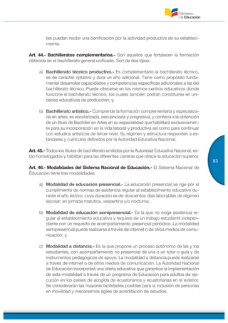 83
tes puedan recibir una bonificación por la actividad productiva de su estableci-
miento.
Art. 44.- Bachilleratos complementarios.- Son aquellos que fortalecen la formación
obtenida en el bachillerato general unificado. Son de dos tipos:
a) Bachillerato técnico productivo.- Es complementario al bachillerato técnico,
es de carácter optativo y dura un año adicional. Tiene como propósito funda-
mental desarrollar capacidades y competencias específicas adicionales a las del
bachillerato técnico. Puede ofrecerse en los mismos centros educativos donde
funcione el bachillerato técnico, los cuales también podrán constituirse en uni-
dades educativas de producción; y,
b) Bachillerato artístico.- Comprende la formación complementaria y especializa-
da en artes; es escolarizada, secuenciada y progresiva, y conlleva a la obtención
de un título de Bachiller en Artes en su especialidad que habilitará exclusivamen-
te para su incorporación en la vida laboral y productiva así como para continuar
con estudios artísticos de tercer nivel. Su régimen y estructura responden a es-
tándares y currículos definidos por la Autoridad Educativa Nacional.
Art. 45.- Todos los títulos de bachillerato emitidos por la Autoridad Educativa Nacional, es-
tán homologados y habilitan para las diferentes carreras que ofrece la educación superior.
Art. 46.- Modalidades del Sistema Nacional de Educación.- El Sistema Nacional de
Educación tiene tres modalidades:
a) Modalidad de educación presencial.- La educación presencial se rige por el
cumplimiento de normas de asistencia regular al establecimiento educativo du-
rante el año lectivo, cuya duración es de doscientos días laborables de régimen
escolar; en jornada matutina, vespertina y/o nocturna;
b) Modalidad de educación semipresencial.- Es la que no exige asistencia re-
gular al establecimiento educativo y requiere de un trabajo estudiantil indepen-
diente con un requisito de acompañamiento presencial periódico. La modalidad
semipresencial puede realizarse a través de internet o de otros medios de comu-
nicación; y,
c) Modalidad a distancia.- Es la que propone un proceso autónomo de las y los
estudiantes, con acompañamiento no presencial de una o un tutor o guía y de
instrumentos pedagógicos de apoyo. La modalidad a distancia puede realizarse
a través de internet o de otros medios de comunicación. La Autoridad Nacional
de Educación incorporará una oferta educativa que garantice la implementación
de esta modalidad a través de un programa de Educación para adultos de eje-
cución en los países de acogida de ecuatorianos y ecuatorianas en el exterior.
Se considerarán las mayores facilidades posibles para la inclusión de personas
en movilidad y mecanismos ágiles de acreditación de estudios.
 