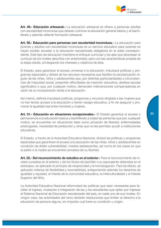 85
Art. 49.- Educación artesanal.- La educación artesanal se ofrece a personas adultas
con escolaridad inconclusa que desean culminar la educación general básica y el bachi-
llerato y además obtener formación artesanal.
Art. 50.- Educación para personas con escolaridad inconclusa.- La educación para
jóvenes y adultos con escolaridad inconclusa es un servicio educativo para quienes no
hayan podido acceder a la educación escolarizada obligatoria en la edad correspon-
diente. Este tipo de educación mantiene el enfoque curricular y los ejes que atraviesan el
currículo de los niveles descritos con anterioridad, pero con las características propias de
la etapa adulta, privilegiando los intereses y objetivos de ésta.
El Estado, para garantizar el acceso universal a la educación, impulsará políticas y pro-
gramas especiales y dotará de los recursos necesarios que faciliten la escolarización re-
gular de las niñas, niños y adolescentes que, por distintas particularidades o circunstan-
cias de inequidad social, presenten dificultades de inserción educativa, desfase escolar
significativo o que, por cualquier motivo, demanden intervenciones compensatorias en
razón de su incorporación tardía a la educación.
Así mismo, definirá impulsará políticas, programas y recursos dirigidas a las mujeres que
no han tenido acceso a la educación o tienen rezago educativo, a fin de asegurar y pro-
mover la igualdad real entre hombres y mujeres.
Art. 51.- Educación en situaciones excepcionales.- El Estado garantiza el acceso y
permanencia a la educación básica y bachillerato a todas las personas que por, cualquier
motivo, se encuentren en situaciones tales como privación de libertad, enfermedades
prolongadas, necesidad de protección y otras que no les permitan acudir a instituciones
educativas.
El Estado, a través de la Autoridad Educativa Nacional, dictará las políticas y programas
especiales que garanticen el acceso a la educación de las niñas, niños y adolescentes en
condición de doble vulnerabilidad, madres adolescentes, así como en los casos en que
el padre o la madre se encuentren privados de su libertad.
Art. 52.- Del reconocimiento de estudios en el exterior.- Para el reconocimiento de ni-
veles cursados en el exterior y de los títulos de bachiller o su equivalente obtenidos en el
extranjero, se aplicarán el principio de reciprocidad y la homologación. Para tal efecto, se
aplicarán criterios de flexibilidad y razonabilidad, anteponiendo además los derechos de
igualdad y equidad, el interés de la comunidad educativa, la interculturalidad y el Interés
Superior del Niño.
La Autoridad Educativa Nacional reformulará las políticas que sean necesarias para fa-
cilitar el ingreso, nivelación e integración de las y los estudiantes que opten por ingresar
al Sistema Nacional de Educación escolarizado del país, en cada uno de sus niveles. En
ningún caso, las autoridades del ramo dictarán resoluciones que limiten el derecho a la
educación de persona alguna, sin importar cual fuere su condición u origen.
 
