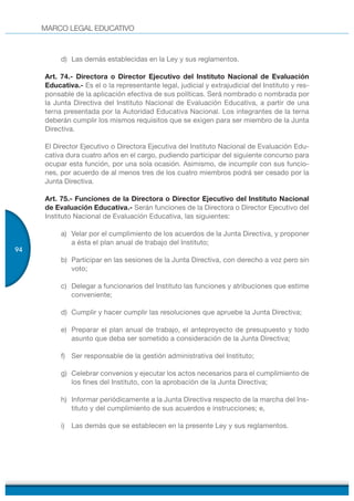 MARCO LEGAL EDUCATIVO
94
d) Las demás establecidas en la Ley y sus reglamentos.
Art. 74.- Directora o Director Ejecutivo del Instituto Nacional de Evaluación
Educativa.- Es el o la representante legal, judicial y extrajudicial del Instituto y res-
ponsable de la aplicación efectiva de sus políticas. Será nombrado o nombrada por
la Junta Directiva del Instituto Nacional de Evaluación Educativa, a partir de una
terna presentada por la Autoridad Educativa Nacional. Los integrantes de la terna
deberán cumplir los mismos requisitos que se exigen para ser miembro de la Junta
Directiva.
El Director Ejecutivo o Directora Ejecutiva del Instituto Nacional de Evaluación Edu-
cativa dura cuatro años en el cargo, pudiendo participar del siguiente concurso para
ocupar esta función, por una sola ocasión. Asimismo, de incumplir con sus funcio-
nes, por acuerdo de al menos tres de los cuatro miembros podrá ser cesado por la
Junta Directiva.
Art. 75.- Funciones de la Directora o Director Ejecutivo del Instituto Nacional
de Evaluación Educativa.- Serán funciones de la Directora o Director Ejecutivo del
Instituto Nacional de Evaluación Educativa, las siguientes:
a) Velar por el cumplimiento de los acuerdos de la Junta Directiva, y proponer
a ésta el plan anual de trabajo del Instituto;
b) Participar en las sesiones de la Junta Directiva, con derecho a voz pero sin
voto;
c) Delegar a funcionarios del Instituto las funciones y atribuciones que estime
conveniente;
d) Cumplir y hacer cumplir las resoluciones que apruebe la Junta Directiva;
e) Preparar el plan anual de trabajo, el anteproyecto de presupuesto y todo
asunto que deba ser sometido a consideración de la Junta Directiva;
f) Ser responsable de la gestión administrativa del Instituto;
g) Celebrar convenios y ejecutar los actos necesarios para el cumplimiento de
los fines del Instituto, con la aprobación de la Junta Directiva;
h) Informar periódicamente a la Junta Directiva respecto de la marcha del Ins-
tituto y del cumplimiento de sus acuerdos e instrucciones; e,
i) Las demás que se establecen en la presente Ley y sus reglamentos.
 