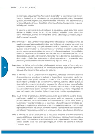 MARCO LEGAL EDUCATIVO
44
El sistema se articulará al Plan Nacional de Desarrollo y al sistema nacional descen-
tralizado de planificación participativa; se guiará por los principios de universalidad,
igualdad, equidad, progresividad, interculturalidad, solidaridad y no discriminación; y
funcionará bajo los criterios de calidad, eficiencia, eficacia, transparencia, responsa-
bilidad y participación.
El sistema se compone de los ámbitos de la educación, salud, seguridad social,
gestión de riesgos, cultura física y deporte, hábitat y vivienda, cultura, comunica-
ción e información, disfrute del tiempo libre, ciencia y tecnología, población, seguri-
dad humana y transporte;
Que, el Artículo 341 de la Constitución de la República establece que el Estado generará las
condiciones para la protección integral de sus habitantes a lo largo de sus vidas, que
aseguren los derechos y principios reconocidos en la Constitución, en particular la
igualdad en la diversidad y la no discriminación, y priorizará su acción hacia aquellos
grupos que requieran consideración especial por la persistencia de desigualdades,
exclusión, discriminación o violencia, o en virtud de su condición etaria, de salud o de
discapacidad. La protección integral funcionará a través de sistemas especializados,
de acuerdo con la ley. Los sistemas especializados se guiarán por sus principios es-
pecíficos y los del sistema nacional de inclusión y equidad social. (…);
Que, el Artículo 342 de la Constitución de la República, establece que el Estado asignará,
de manera prioritaria y equitativa, los recursos suficientes, oportunos y permanen-
tes para el funcionamiento y gestión del sistema;
Que, el Artículo 343 de la Constitución de la República, establece un sistema nacional
de educación que tendrá como finalidad el desarrollo de capacidades y potencia-
lidades individuales y colectivas de la población, que posibiliten el aprendizaje, y
la generación y utilización de conocimientos, técnicas, saberes, artes y cultura. El
sistema tendrá como centro al sujeto que aprende, y funcionará de manera flexible
y dinámica, incluyente, eficaz y eficiente. El sistema nacional de educación integrará
una visión intercultural acorde con la diversidad geográfica, cultural y lingüística del
país, y el respeto a los derechos de las comunidades, pueblos y nacionalidades;
Que, el Art. 344 de la Constitución de la República, dicta que el sistema nacional de edu-
cación comprenderá las instituciones, programas, políticas, recursos y actores del
proceso educativo, así como acciones en los niveles de educación inicial, básica y
bachillerato, y estará articulado con el sistema de educación superior. El Estado ejer-
cerá la rectoría del sistema a través de la autoridad educativa nacional, que formulará
la política nacional de educación; asimismo regulará y controlará las actividades rela-
cionadas con la educación, así como el funcionamiento de las entidades del sistema;
Que, el Artículo 345 de la Constitución de la República, establece a la educación como
servicio público que se prestará a través de instituciones públicas, fiscomisionales y
particulares. En los establecimientos educativos se proporcionarán sin costo servi-
cios de carácter social y de apoyo psicológico, en el marco del sistema de inclusión
y equidad social;
 