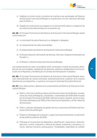 99
c) Viabilizar el control social y rendición de cuentas a las autoridades del Sistema
de Educación Intercultural Bilingüe en coordinación con las instancias definidas
para el efecto; y,
d) Expedir las resoluciones que regulen su funcionamiento interno y el ejercicio de
sus atribuciones determinadas en la presente Ley.
Art. 85.- El Consejo Plurinacional del Sistema de Educación Intercultural Bilingüe estará
conformado por:
a) La Autoridad Educativa Nacional o su delegado o delegada;
b) Un representante de cada nacionalidad;
c) El Subsecretario del Sistema de Educación Intercultural Bilingüe;
d) El Director Ejecutivo del Instituto de Idiomas, Ciencias y Saberes Ancestrales del
Ecuador; y,
e) El Director o Directora Nacional Intercultural Bilingüe.
Los representantes de cada nacionalidad serán nombrados a través de procesos defini-
dos por las comunidades, respetando los derechos colectivos establecidos en la Consti-
tución de la República y facilitado por el Consejo de Participación Ciudadana.
Art. 86.- El Consejo Plurinacional del Sistema de Educación Intercultural Bilingüe sesio-
nará ordinariamente de manera semestral, extraordinariamente a petición de la mayoría
absoluta de sus integrantes, o cuando lo convoque la Autoridad Educativa Nacional.
Art. 87.- Son atribuciones y deberes de la subsecretaría del Sistema de Educación Inter-
cultural Bilingüe:
a) Definir y formular la política pública de Educación Intercultural Bilingüe conside-
rando las líneas estratégicas, prioridades y necesidades del SEIB determinadas
por el Consejo Plurinacional del SEIB. Además revisará y ajustará, de ser el caso,
las líneas estratégicas del SEIB al Plan Nacional de Desarrollo y al Plan Nacional
de Educación;
b) Definir y adoptar estrategias de gestión técnica y financiera del Sistema de Edu-
cación Intercultural Bilingüe;
c) Proponer estrategias de evaluación y seguimiento permanente del cumplimiento
de las políticas públicas del SEIB;
d) Participar en los procesos de diagnóstico, planificación, organización, dirección,
ejecución, control, evaluación y reforma de planes, programas y proyectos, cu-
rrículo, talentos humanos, presupuestos, modalidades, estándares de calidad,
 