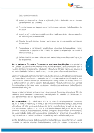 101
dad y plurinacionalidad;
b) Investigar, sistematizar y llevar el registro lingüístico de los idiomas ancestrales
de la República del Ecuador;
c) Formular las normas lingüísticas de los idiomas ancestrales de la República del
Ecuador;
d) Investigar y formular las metodologías de aprendizajes de los idiomas ancestra-
les de la República del Ecuador;
e) Diseñar las estrategias, líneas y programas de comunicación en idiomas
ancestrales;
f) Promocionar la participación académica e intelectual de los pueblos y nacio-
nalidades de la República del Ecuador en espacios académicos nacionales e
internacionales; y,
g) Referenciar los procesos de los saberes ancestrales para su legitimación y regis-
tro de patentes.
Art. 91.- Centros Educativos Comunitarios Interculturales Bilingües.- La gestión de
los Centros Educativos Comunitarios Interculturales Bilingües, guardará relación con el
modelo del Sistema Nacional de Educación Intercultural Bilingüe vigente, de acuerdo a
las particularidades de las nacionalidades y pueblos que conforman dicho sistema.
Los Centros Educativos Comunitarios Interculturales Bilingües, CECIB son responsables
del desarrollo de los saberes comunitarios, de la formación técnica, científica y de la pro-
moción de las diversas formas de desarrollo productivo y cultural de la comunidad con
la participación de los actores sociales de la educación intercultural bilingüe. Los Centros
Educativos Comunitarios de todos los niveles y modalidades serán parte de los Circuitos
Interculturales Bilingües.
La comunidad participará activamente en el proceso de Educación Intercultural Bilingüe
mediante sus autoridades comunitarias y formará parte del Gobierno Educativo Comuni-
tario por intermedio de sus representantes.
Art. 92.- Currículo.- El currículo de la educación intercultural bilingüe estará conforma-
do por el currículo nacional y el currículo de educación intercultural bilingüe. El currículo
intercultural bilingüe fomentará el desarrollo de la interculturalidad a partir de las iden-
tidades culturales, aplicando en todo el proceso las lenguas indígenas, los saberes y
prácticas socioculturales ancestrales, valores, principios, la relación con la Pachamama,
de conformidad a cada entorno geográfico, sociocultural y ambiental, propendiendo al
mejoramiento de la calidad de vida de los pueblos y nacionalidades indígenas.
Dentro de la Subsecretaría de Educación Intercultural Bilingüe se conformará un equipo
curricular de carácter interdisciplinario bilingüe y plurilingüe, quienes participarán en la
 