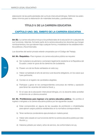 MARCO LEGAL EDUCATIVO
102
elaboración de las particularidades del currículo intercultural bilingüe. Definirán los están-
dares mínimos para la elaboración de materiales textuales y paratextuales.
TÍTULO V. DE LA CARRERA EDUCATIVA
CAPÍTULO UNO. DEL ÁMBITO DE LA CARRERA EDUCATIVA
Art. 93.- La carrera educativa incluye a los profesionales de la educación en cualquiera de
sus funciones. Además, formarán parte de la carrera educativa los docentes que tengan
nombramientos y los que laboren bajo cualquier forma y modalidad en los establecimien-
tos públicos y fiscomisionales.
Los docentes del sector privado estarán amparados por el Código del Trabajo.
Art. 94.- Requisitos.- Para ingresar a la carrera educativa pública se requiere:
a) Ser ciudadano ecuatoriano o extranjero legalmente residente en la República del
Ecuador y estar en goce de los derechos de ciudadanía;
b) Poseer uno de los títulos señalados en esta Ley;
c) Haber completado el año de servicio rural docente obligatorio, en los casos que
fuere pertinente;
d) Constar en el registro de candidatos elegibles;
e) Participar y ganar en los correspondientes concursos de méritos y oposición
para llenar las vacantes del sistema fiscal; y,
f) En el caso de la educación intercultural bilingüe, el o la docente debe acreditar
el dominio de un idioma ancestral.
Art. 95.- Prohibiciones para ingresar a la carrera educativa pública.- Se prohíbe el
ingreso o reingreso a la carrera educativa pública por las siguientes causas:
a) Estar comprendido en alguna de las causales de prohibición o inhabilidades
para ejercer cargos públicos establecidos en la normativa correspondiente;
b) Tener sentencia condenatoria ejecutoriada en materia penal;
c) Haber sido cesado en sus funciones dentro la carrera educativa pública por des-
titución; y,
d) Haberse jubilado por edad y años de servicio, de conformidad a la Ley.
 