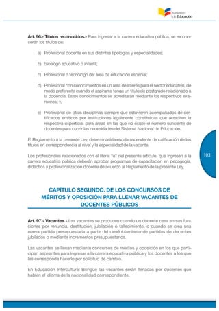 103
Art. 96.- Títulos reconocidos.- Para ingresar a la carrera educativa pública, se recono-
cerán los títulos de:
a) Profesional docente en sus distintas tipologías y especialidades;
b) Sicólogo educativo o infantil;
c) Profesional o tecnólogo del área de educación especial;
d) Profesional con conocimientos en un área de interés para el sector educativo, de
modo preferente cuando el aspirante tenga un título de postgrado relacionado a
la docencia. Estos conocimientos se acreditarán mediante los respectivos exá-
menes; y,
e) Profesional de otras disciplinas siempre que estuvieren acompañados de cer-
tificados emitidos por instituciones legalmente constituidas que acrediten la
respectiva experticia, para áreas en las que no existe el número suficiente de
docentes para cubrir las necesidades del Sistema Nacional de Educación.
El Reglamento a la presente Ley, determinará la escala ascendente de calificación de los
títulos en correspondencia al nivel y la especialidad de la vacante.
Los profesionales relacionados con el literal “e” del presente artículo, que ingresen a la
carrera educativa pública deberán aprobar programas de capacitación en pedagogía,
didáctica y profesionalización docente de acuerdo al Reglamento de la presente Ley.
CAPÍTULO SEGUNDO. DE LOS CONCURSOS DE
MÉRITOS Y OPOSICIÓN PARA LLENAR VACANTES DE
DOCENTES PÚBLICOS
Art. 97.- Vacantes.- Las vacantes se producen cuando un docente cesa en sus fun-
ciones por renuncia, destitución, jubilación o fallecimiento, o cuando se crea una
nueva partida presupuestaria a partir del desdoblamiento de partidas de docentes
jubilados o mediante incrementos presupuestarios.
Las vacantes se llenan mediante concursos de méritos y oposición en los que parti-
cipan aspirantes para ingresar a la carrera educativa pública y los docentes a los que
les corresponda hacerlo por solicitud de cambio.
En Educación Intercultural Bilingüe las vacantes serán llenadas por docentes que
hablen el idioma de la nacionalidad correspondiente.
 
