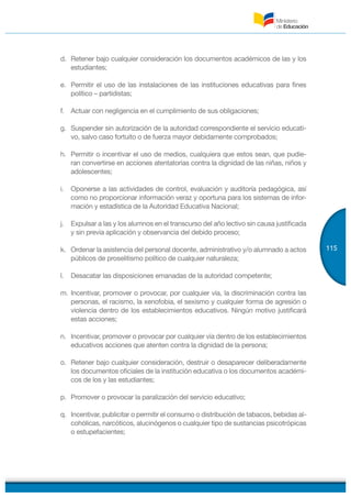 115
d. Retener bajo cualquier consideración los documentos académicos de las y los
estudiantes;
e. Permitir el uso de las instalaciones de las instituciones educativas para fines
político – partidistas;
f. Actuar con negligencia en el cumplimiento de sus obligaciones;
g. Suspender sin autorización de la autoridad correspondiente el servicio educati-
vo, salvo caso fortuito o de fuerza mayor debidamente comprobados;
h. Permitir o incentivar el uso de medios, cualquiera que estos sean, que pudie-
ran convertirse en acciones atentatorias contra la dignidad de las niñas, niños y
adolescentes;
i. Oponerse a las actividades de control, evaluación y auditoría pedagógica, así
como no proporcionar información veraz y oportuna para los sistemas de infor-
mación y estadística de la Autoridad Educativa Nacional;
j. Expulsar a las y los alumnos en el transcurso del año lectivo sin causa justificada
y sin previa aplicación y observancia del debido proceso;
k. Ordenar la asistencia del personal docente, administrativo y/o alumnado a actos
públicos de proselitismo político de cualquier naturaleza;
l. Desacatar las disposiciones emanadas de la autoridad competente;
m. Incentivar, promover o provocar, por cualquier vía, la discriminación contra las
personas, el racismo, la xenofobia, el sexismo y cualquier forma de agresión o
violencia dentro de los establecimientos educativos. Ningún motivo justificará
estas acciones;
n. Incentivar, promover o provocar por cualquier vía dentro de los establecimientos
educativos acciones que atenten contra la dignidad de la persona;
o. Retener bajo cualquier consideración, destruir o desaparecer deliberadamente
los documentos oficiales de la institución educativa o los documentos académi-
cos de los y las estudiantes;
p. Promover o provocar la paralización del servicio educativo;
q. Incentivar, publicitar o permitir el consumo o distribución de tabacos, bebidas al-
cohólicas, narcóticos, alucinógenos o cualquier tipo de sustancias psicotrópicas
o estupefacientes;
 