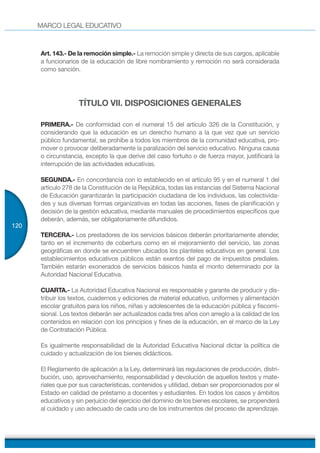 MARCO LEGAL EDUCATIVO
120
Art. 143.- De la remoción simple.- La remoción simple y directa de sus cargos, aplicable
a funcionarios de la educación de libre nombramiento y remoción no será considerada
como sanción.
TÍTULO VII. DISPOSICIONES GENERALES
PRIMERA.- De conformidad con el numeral 15 del artículo 326 de la Constitución, y
considerando que la educación es un derecho humano a la que vez que un servicio
público fundamental, se prohíbe a todos los miembros de la comunidad educativa, pro-
mover o provocar deliberadamente la paralización del servicio educativo. Ninguna causa
o circunstancia, excepto la que derive del caso fortuito o de fuerza mayor, justificará la
interrupción de las actividades educativas.
SEGUNDA.- En concordancia con lo establecido en el artículo 95 y en el numeral 1 del
artículo 278 de la Constitución de la República, todas las instancias del Sistema Nacional
de Educación garantizarán la participación ciudadana de los individuos, las colectivida-
des y sus diversas formas organizativas en todas las acciones, fases de planificación y
decisión de la gestión educativa, mediante manuales de procedimientos específicos que
deberán, además, ser obligatoriamente difundidos.
TERCERA.- Los prestadores de los servicios básicos deberán prioritariamente atender,
tanto en el incremento de cobertura como en el mejoramiento del servicio, las zonas
geográficas en donde se encuentren ubicados los planteles educativos en general. Los
establecimientos educativos públicos están exentos del pago de impuestos prediales.
También estarán exonerados de servicios básicos hasta el monto determinado por la
Autoridad Nacional Educativa.
CUARTA.- La Autoridad Educativa Nacional es responsable y garante de producir y dis-
tribuir los textos, cuadernos y ediciones de material educativo, uniformes y alimentación
escolar gratuitos para los niños, niñas y adolescentes de la educación pública y fiscomi-
sional. Los textos deberán ser actualizados cada tres años con arreglo a la calidad de los
contenidos en relación con los principios y fines de la educación, en el marco de la Ley
de Contratación Pública.
Es igualmente responsabilidad de la Autoridad Educativa Nacional dictar la política de
cuidado y actualización de los bienes didácticos.
El Reglamento de aplicación a la Ley, determinará las regulaciones de producción, distri-
bución, uso, aprovechamiento, responsabilidad y devolución de aquellos textos y mate-
riales que por sus características, contenidos y utilidad, deban ser proporcionados por el
Estado en calidad de préstamo a docentes y estudiantes. En todos los casos y ámbitos
educativos y sin perjuicio del ejercicio del dominio de los bienes escolares, se propenderá
al cuidado y uso adecuado de cada uno de los instrumentos del proceso de aprendizaje.
 