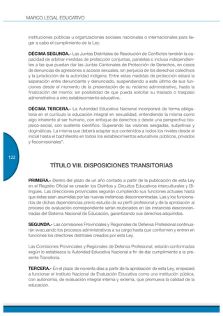 MARCO LEGAL EDUCATIVO
122
instituciones públicas u organizaciones sociales nacionales o internacionales para lle-
gar a cabo el cumplimiento de la Ley.
DÉCIMA SEGUNDA.- Las Juntas Distritales de Resolución de Conflictos tendrán la ca-
pacidad de arbitrar medidas de protección conjuntas, paralelas o incluso independien-
tes a las que puedan dar las Juntas Cantonales de Protección de Derechos, en casos
de denuncias de agresiones o acosos sexuales, sin perjuicio de los derechos colectivos
y la jurisdicción de la autoridad indígena. Entre estas medidas de protección estará la
separación entre denunciante y denunciado, suspendiendo a este último de sus fun-
ciones desde el momento de la presentación de su reclamo administrativo, hasta la
finalización del mismo; sin posibilidad de que pueda solicitar su traslado o traspaso
administrativo a otro establecimiento educativo.
DÉCIMA TERCERA.- La Autoridad Educativa Nacional incorporará de forma obliga-
toria en el currículo la educación integral en sexualidad, entendiendo la misma como
algo inherente al ser humano, con enfoque de derechos y desde una perspectiva bio-
psico-social, con sustento científico. Superando las visiones sesgadas, subjetivas y
dogmáticas. La misma que deberá adaptar sus contenidos a todos los niveles desde el
inicial hasta el bachillerato en todos los establecimientos educativos públicos, privados
y fiscomisionales”.
TÍTULO VIII. DISPOSICIONES TRANSITORIAS
PRIMERA.- Dentro del plazo de un año contado a partir de la publicación de esta Ley
en el Registro Oficial se crearán los Distritos y Circuitos Educativos interculturales y Bi-
lingües. Las direcciones provinciales seguirán cumpliendo sus funciones actuales hasta
que éstas sean asumidas por las nuevas instancias desconcentradas. Las y los funciona-
rios de dichas dependencias previo estudio de su perfil profesional y de la aprobación al
proceso de evaluación correspondiente serán reubicados en las instancias desconcen-
tradas del Sistema Nacional de Educación, garantizando sus derechos adquiridos.
SEGUNDA.- Las comisiones Provinciales y Regionales de Defensa Profesional continua-
rán evacuando los procesos administrativos a su cargo hasta que conformen y entren en
funciones los directores distritales creados por esta Ley.
Las Comisiones Provinciales y Regionales de Defensa Profesional, estarán conformadas
según lo establezca la Autoridad Educativa Nacional a fin de dar cumplimiento a la pre-
sente Transitoria.
TERCERA.- En el plazo de noventa días a partir de la aprobación de esta Ley, empezará
a funcionar el Instituto Nacional de Evaluación Educativa como una institución pública,
con autonomía, de evaluación integral interna y externa, que promueva la calidad de la
educación.
 