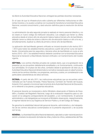 125
tal efecto la Autoridad Educativa Nacional, entregará las partidas docentes necesarias.
En el caso de que la infraestructura este cubierta por diferentes instituciones en dife-
rentes horarios y no pueda cumplirse con la presente transitoria la Autoridad Educativa
Nacional, avocará conocimiento y dará solución definitiva para la resolución de dichos
casos.
La administración de esta segunda jornada la realizará el mismo personal directivo y no
se creará un nuevo código de institución educativa. Los colegios que tienen su oferta
educativa desde el octavo año de educación básica hasta el tercero año de bachillerato,
deberán cerrar su oferta de octavo a décimo año de educación básica un año a la vez, y
simultáneamente, duplicar su oferta de primero a tercer año de bachillerato.
La aplicación del bachillerato general unificado se iniciará durante el año lectivo 2011
– 2012 para todos los establecimientos educativos a partir del primer curso de bachi-
llerato. Únicamente para los segundos y terceros años de bachillerato en curso al año
lectivo 2010 – 2011, los establecimientos deberán coordinar con la Autoridad Educativa
Nacional la transición al Bachillerato General Unificado o el mantenimiento del modelo
vigente.
SÉPTIMA.- Los centros infantiles privados de cuidado diario, que a la aprobación de la
presente Ley se encuentren debidamente acreditados y en funcionamiento, continuarán
sus actividades. En el plazo de dos años, contados desde la aprobación de esta Ley, la
Autoridad Educativa Nacional dictará toda la normativa necesaria para el cabal funciona-
miento de los centros infantiles, sus programas, servicios y costos, en consideración a las
particulares características de estos servicios.
OCTAVA.- A partir del año 2011, las instituciones educativas que se encuentren admi-
nistradas por las Fuerzas Armadas, Policía Nacional, Comisión de Transito del Guayas,
Aviación Civil, pasarán a funcionar bajo la rectoría de la Autoridad Nacional de Educación,
en lo referente a los planes y programas educativos.
El personal docente se incorporará a dicho Ministerio observando el Sistema de Esca-
lafón y Sueldos del Magisterio Nacional, luego de la evaluación respectiva para su ubi-
cación en la categoría correspondiente del escalafón, y con nombramiento. El personal
administrativo y de trabajadores se incorporá al Ministerio observando, respectivamente,
el régimen laboral de la Ley Orgánica de Servicio Público y el del Código de Trabajo.
Se garantiza la estabilidad laboral del personal docente, administrativo y de trabajado-
res de los centros educativos contemplados en la presente disposición y de acuerdo
con la Ley.
NOVENA.- La Autoridad Educativa Nacional elaborará y ejecutará un plan nacional para la in-
serción universal a la educación de todas las niñas y todos los niños y adolescentes del País.
 