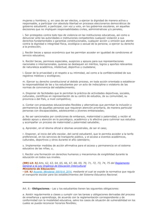 mujeres y hombres; y, en caso de ser electos, a ejercer la dignidad de manera activa y
responsable, a participar con absoluta libertad en procesos eleccionarios democráticos de
gobierno estudiantil, a participar, con voz y voto, en los gobiernos escolares, en aquellas
decisiones que no impliquen responsabilidades civiles, administrativas y/o penales;
i. Ser protegidos contra todo tipo de violencia en las instituciones educativas, así como a
denunciar ante las autoridades e instituciones competentes cualquier violación a sus
derechos fundamentales o garantías constitucionales, cualquier acción u omisión que atente
contra la dignidad e integridad física, sicológica o sexual de la persona; a ejercer su derecho
a la protección;
j. Recibir becas y apoyo económico que les permitan acceder en igualdad de condiciones al
servicio educativo;
k. Recibir becas, permisos especiales, auspicios y apoyos para sus representaciones
nacionales o internacionales, quienes se destaquen en méritos, logros y aportes relevantes
de naturaleza académica, intelectual, deportiva y ciudadana;
l. Gozar de la privacidad y el respeto a su intimidad, así como a la confidencialidad de sus
registros médicos y sicológicos;
m. Ejercer su derecho constitucional al debido proceso, en toda acción orientada a establecer
la responsabilidad de las y los estudiantes por un acto de indisciplina o violatorio de las
normas de convivencia del establecimiento;
n. Disponer de facilidades que le permitan la práctica de actividades deportivas, sociales,
culturales, científicas en representación de su centro de estudios, de su comunidad, su
provincia o del País, a nivel competitivo;
o. Contar con propuestas educacionales flexibles y alternativas que permitan la inclusión y
permanencia de aquellas personas que requieran atención prioritaria, de manera particular
personas con discapacidades, adolescentes y jóvenes embarazadas;
p. No ser sancionados por condiciones de embarazo, maternidad o paternidad, y recibir el
debido apoyo y atención en lo psicológico, académico y lo afectivo para culminar sus estudios
y acompañar un proceso de maternidad y paternidad saludable;
q. Aprender, en el idioma oficial e idiomas ancestrales, de ser el caso;
r. Disponer, al inicio del año escolar, del carné estudiantil, que le permita acceder a la tarifa
preferencial, en los servicios de transporte público, y el acceso a eventos académicos,
culturales, deportivos y otros durante el año calendario;
s. Implementar medidas de acción afirmativa para el acceso y permanencia en el sistema
educativo de las niñas; y,
t. Recibir una formación en derechos humanos y mecanismos de exigibilidad durante la
educación en todos sus niveles.
(RR) Lit. h) Arts. 62, 63, 64, 65, 66, 67, 68, 69, 70, 71, 72, 73, 74, 75 del Reglamento
General a la Ley Orgánica de Educación Intercultural
Ministerio de Educación:
- Lit. k) Acuerdo_Ministerial_00019-A_2014, mediante el cual se expide la normativa que regula
el transporte escolar para los establecimientos del Sistema Educativo Nacional.
Art. 8.- Obligaciones.- Las y los estudiantes tienen las siguientes obligaciones:
a. Asistir regularmente a clases y cumplir con las tareas y obligaciones derivadas del proceso
de enseñanza y aprendizaje, de acuerdo con la reglamentación correspondiente y de
conformidad con la modalidad educativa, salvo los casos de situación de vulnerabilidad en los
cuales se pueda reconocer horarios flexibles;
 