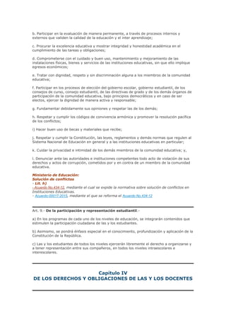 b. Participar en la evaluación de manera permanente, a través de procesos internos y
externos que validen la calidad de la educación y el inter aprendizaje;
c. Procurar la excelencia educativa y mostrar integridad y honestidad académica en el
cumplimiento de las tareas y obligaciones;
d. Comprometerse con el cuidado y buen uso, mantenimiento y mejoramiento de las
instalaciones físicas, bienes y servicios de las instituciones educativas, sin que ello implique
egresos económicos;
e. Tratar con dignidad, respeto y sin discriminación alguna a los miembros de la comunidad
educativa;
f. Participar en los procesos de elección del gobierno escolar, gobierno estudiantil, de los
consejos de curso, consejo estudiantil, de las directivas de grado y de los demás órganos de
participación de la comunidad educativa, bajo principios democráticos y en caso de ser
electos, ejercer la dignidad de manera activa y responsable;
g. Fundamentar debidamente sus opiniones y respetar las de los demás;
h. Respetar y cumplir los códigos de convivencia armónica y promover la resolución pacífica
de los conflictos;
i) Hacer buen uso de becas y materiales que recibe;
j. Respetar y cumplir la Constitución, las leyes, reglamentos y demás normas que regulen al
Sistema Nacional de Educación en general y a las instituciones educativas en particular;
k. Cuidar la privacidad e intimidad de los demás miembros de la comunidad educativa; y,
l. Denunciar ante las autoridades e instituciones competentes todo acto de violación de sus
derechos y actos de corrupción, cometidos por y en contra de un miembro de la comunidad
educativa.
Ministerio de Educación:
Solución de conflictos
- Lit. h)
- Acuerdo No.434-12, mediante el cual se expide la normativa sobre solución de conflictos en
Instituciones Educativas.
- Acuerdo-00017-2015, mediante el que se reforma el Acuerdo No.434-12
Art. 9.- De la participación y representación estudiantil.-
a) En los programas de cada uno de los niveles de educación, se integrarán contenidos que
estimulen la participación ciudadana de las y los estudiantes.
b) Asimismo, se pondrá énfasis especial en el conocimiento, profundización y aplicación de la
Constitución de la República.
c) Las y los estudiantes de todos los niveles ejercerán libremente el derecho a organizarse y
a tener representación entre sus compañeros, en todos los niveles intraescolares e
interescolares.
Capítulo IV
DE LOS DERECHOS Y OBLIGACIONES DE LAS Y LOS DOCENTES
 