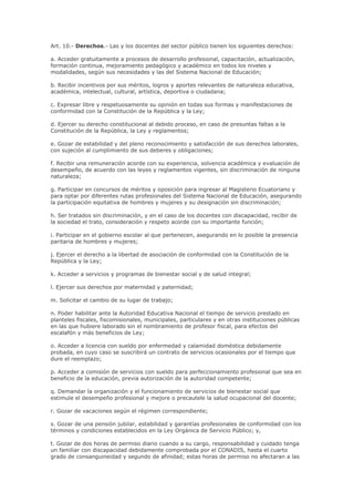 Art. 10.- Derechos.- Las y los docentes del sector público tienen los siguientes derechos:
a. Acceder gratuitamente a procesos de desarrollo profesional, capacitación, actualización,
formación continua, mejoramiento pedagógico y académico en todos los niveles y
modalidades, según sus necesidades y las del Sistema Nacional de Educación;
b. Recibir incentivos por sus méritos, logros y aportes relevantes de naturaleza educativa,
académica, intelectual, cultural, artística, deportiva o ciudadana;
c. Expresar libre y respetuosamente su opinión en todas sus formas y manifestaciones de
conformidad con la Constitución de la República y la Ley;
d. Ejercer su derecho constitucional al debido proceso, en caso de presuntas faltas a la
Constitución de la República, la Ley y reglamentos;
e. Gozar de estabilidad y del pleno reconocimiento y satisfacción de sus derechos laborales,
con sujeción al cumplimiento de sus deberes y obligaciones;
f. Recibir una remuneración acorde con su experiencia, solvencia académica y evaluación de
desempeño, de acuerdo con las leyes y reglamentos vigentes, sin discriminación de ninguna
naturaleza;
g. Participar en concursos de méritos y oposición para ingresar al Magisterio Ecuatoriano y
para optar por diferentes rutas profesionales del Sistema Nacional de Educación, asegurando
la participación equitativa de hombres y mujeres y su designación sin discriminación;
h. Ser tratados sin discriminación, y en el caso de los docentes con discapacidad, recibir de
la sociedad el trato, consideración y respeto acorde con su importante función;
i. Participar en el gobierno escolar al que pertenecen, asegurando en lo posible la presencia
paritaria de hombres y mujeres;
j. Ejercer el derecho a la libertad de asociación de conformidad con la Constitución de la
República y la Ley;
k. Acceder a servicios y programas de bienestar social y de salud integral;
l. Ejercer sus derechos por maternidad y paternidad;
m. Solicitar el cambio de su lugar de trabajo;
n. Poder habilitar ante la Autoridad Educativa Nacional el tiempo de servicio prestado en
planteles fiscales, fiscomisionales, municipales, particulares y en otras instituciones públicas
en las que hubiere laborado sin el nombramiento de profesor fiscal, para efectos del
escalafón y más beneficios de Ley;
o. Acceder a licencia con sueldo por enfermedad y calamidad doméstica debidamente
probada, en cuyo caso se suscribirá un contrato de servicios ocasionales por el tiempo que
dure el reemplazo;
p. Acceder a comisión de servicios con sueldo para perfeccionamiento profesional que sea en
beneficio de la educación, previa autorización de la autoridad competente;
q. Demandar la organización y el funcionamiento de servicios de bienestar social que
estimule el desempeño profesional y mejore o precautele la salud ocupacional del docente;
r. Gozar de vacaciones según el régimen correspondiente;
s. Gozar de una pensión jubilar, estabilidad y garantías profesionales de conformidad con los
términos y condiciones establecidos en la Ley Orgánica de Servicio Público; y,
t. Gozar de dos horas de permiso diario cuando a su cargo, responsabilidad y cuidado tenga
un familiar con discapacidad debidamente comprobada por el CONADIS, hasta el cuarto
grado de consanguineidad y segundo de afinidad; estas horas de permiso no afectaran a las
 