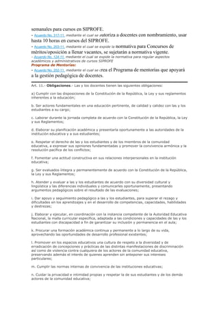 semanales para cursos en SIPROFE.
- Acuerdo No. 317-11, mediante el cual se autoriza a docentes con nombramiento, usar
hasta 10 horas en cursos del SIPROFE.
- Acuerdo No. 203-11, mediante el cual se expide la normativa para Concursos de
méritos/oposición a llenar vacantes, se sujetarán a normativa vigente.
- Acuerdo No. 124-11, mediante el cual se expide la normativa para regular aspectos
académicos y administrativos de cursos SIPROFE
Programa de Mentorías:
- Acuerdo No. 202-11, mediante el cual se crea el Programa de mentorías que apoyará
a la gestión pedagógica de docentes.
Art. 11.- Obligaciones.- Las y los docentes tienen las siguientes obligaciones:
a) Cumplir con las disposiciones de la Constitución de la República, la Ley y sus reglamentos
inherentes a la educación;
b. Ser actores fundamentales en una educación pertinente, de calidad y calidez con las y los
estudiantes a su cargo;
c. Laborar durante la jornada completa de acuerdo con la Constitución de la República, la Ley
y sus Reglamentos;
d. Elaborar su planificación académica y presentarla oportunamente a las autoridades de la
institución educativa y a sus estudiantes;
e. Respetar el derecho de las y los estudiantes y de los miembros de la comunidad
educativa, a expresar sus opiniones fundamentadas y promover la convivencia armónica y la
resolución pacífica de los conflictos;
f. Fomentar una actitud constructiva en sus relaciones interpersonales en la institución
educativa;
g. Ser evaluados íntegra y permanentemente de acuerdo con la Constitución de la República,
la Ley y sus Reglamentos;
h. Atender y evaluar a las y los estudiantes de acuerdo con su diversidad cultural y
lingüística y las diferencias individuales y comunicarles oportunamente, presentando
argumentos pedagógicos sobre el resultado de las evaluaciones;
i. Dar apoyo y seguimiento pedagógico a las y los estudiantes, para superar el rezago y
dificultades en los aprendizajes y en el desarrollo de competencias, capacidades, habilidades
y destrezas;
j. Elaborar y ejecutar, en coordinación con la instancia competente de la Autoridad Educativa
Nacional, la malla curricular específica, adaptada a las condiciones y capacidades de las y los
estudiantes con discapacidad a fin de garantizar su inclusión y permanencia en el aula;
k. Procurar una formación académica continua y permanente a lo largo de su vida,
aprovechando las oportunidades de desarrollo profesional existentes;
l. Promover en los espacios educativos una cultura de respeto a la diversidad y de
erradicación de concepciones y prácticas de las distintas manifestaciones de discriminación
así como de violencia contra cualquiera de los actores de la comunidad educativa,
preservando además el interés de quienes aprenden sin anteponer sus intereses
particulares;
m. Cumplir las normas internas de convivencia de las instituciones educativas;
n. Cuidar la privacidad e intimidad propias y respetar la de sus estudiantes y de los demás
actores de la comunidad educativa;
 
