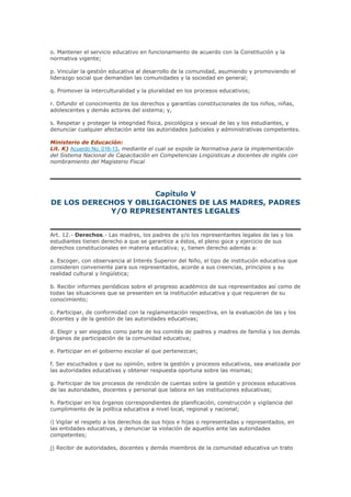 o. Mantener el servicio educativo en funcionamiento de acuerdo con la Constitución y la
normativa vigente;
p. Vincular la gestión educativa al desarrollo de la comunidad, asumiendo y promoviendo el
liderazgo social que demandan las comunidades y la sociedad en general;
q. Promover la interculturalidad y la pluralidad en los procesos educativos;
r. Difundir el conocimiento de los derechos y garantías constitucionales de los niños, niñas,
adolescentes y demás actores del sistema; y,
s. Respetar y proteger la integridad física, psicológica y sexual de las y los estudiantes, y
denunciar cualquier afectación ante las autoridades judiciales y administrativas competentes.
Ministerio de Educación:
Lit. K) Acuerdo No. 016-13, mediante el cual se expide la Normativa para la implementación
del Sistema Nacional de Capacitación en Competencias Lingüisticas a docentes de inglés con
nombramiento del Magisterio Fiscal
Capítulo V
DE LOS DERECHOS Y OBLIGACIONES DE LAS MADRES, PADRES
Y/O REPRESENTANTES LEGALES
Art. 12.- Derechos.- Las madres, los padres de y/o los representantes legales de las y los
estudiantes tienen derecho a que se garantice a éstos, el pleno goce y ejercicio de sus
derechos constitucionales en materia educativa; y, tienen derecho además a:
a. Escoger, con observancia al Interés Superior del Niño, el tipo de institución educativa que
consideren conveniente para sus representados, acorde a sus creencias, principios y su
realidad cultural y lingüística;
b. Recibir informes periódicos sobre el progreso académico de sus representados así como de
todas las situaciones que se presenten en la institución educativa y que requieran de su
conocimiento;
c. Participar, de conformidad con la reglamentación respectiva, en la evaluación de las y los
docentes y de la gestión de las autoridades educativas;
d. Elegir y ser elegidos como parte de los comités de padres y madres de familia y los demás
órganos de participación de la comunidad educativa;
e. Participar en el gobierno escolar al que pertenezcan;
f. Ser escuchados y que su opinión, sobre la gestión y procesos educativos, sea analizada por
las autoridades educativas y obtener respuesta oportuna sobre las mismas;
g. Participar de los procesos de rendición de cuentas sobre la gestión y procesos educativos
de las autoridades, docentes y personal que labora en las instituciones educativas;
h. Participar en los órganos correspondientes de planificación, construcción y vigilancia del
cumplimiento de la política educativa a nivel local, regional y nacional;
i) Vigilar el respeto a los derechos de sus hijos e hijas o representadas y representados, en
las entidades educativas, y denunciar la violación de aquellos ante las autoridades
competentes;
j) Recibir de autoridades, docentes y demás miembros de la comunidad educativa un trato
 