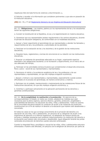 respetuoso libre de toda forma de violencia y discriminación; y,
k) Solicitar y acceder a la información que consideren pertinentes y que este en posesión de
la institución educativa.
(RR) Art. 76 y 77 del Reglamento General a la Ley Orgánica de Educación Intercultural
Art. 13.- Obligaciones.- Las madres, padres y/o los representantes de las y los estudiantes
tienen las siguientes obligaciones:
a. Cumplir la Constitución de la República, la Ley y la reglamentación en materia educativa;
b. Garantizar que sus representados asistan regularmente a los centros educativos, durante
el periodo de educación obligatoria, de conformidad con la modalidad educativa;
c. Apoyar y hacer seguimiento al aprendizaje de sus representados y atender los llamados y
requerimientos de las y los profesores y autoridades de los planteles;
d. Participar en la evaluación de las y los docentes y de la gestión de las instituciones
educativas;
e. Respetar leyes, reglamentos y normas de convivencia en su relación con las instituciones
educativas;
f. Propiciar un ambiente de aprendizaje adecuado en su hogar, organizando espacios
dedicados a las obligaciones escolares y a la recreación y esparcimiento, en el marco del un
uso adecuado del tiempo;
g. Participar en las actividades extracurriculares que complementen el desarrollo emocional,
físico y psico - social de sus representados y representadas;
h. Reconocer el mérito y la excelencia académica de las y los profesores y de sus
representados y representadas, sin que ello implique erogación económica;
i. Apoyar y motivar a sus representados y representadas, especialmente cuando existan
dificultades en el proceso de aprendizaje, de manera constructiva y creativa;
j. Participar con el cuidado, mantenimiento y mejoramiento de las instalaciones físicas de las
instituciones educativas, sin que ello implique erogación económica; y,
k. Contribuir y participar activamente en la aplicación permanente de los derechos y
garantías constitucionales.
Art. 14.- De la exigibilidad, la restitución y la protección.- En ejercicio de su
corresponsabilidad, el Estado, en todos sus niveles, adoptará las medidas que sean
necesarias para la plena vigencia, ejercicio efectivo, garantía, protección, exigibilidad y
justiciabilidad del derecho a la educación de niños, niñas y adolescentes. Todos los actores
de la comunidad educativa estarán en condición de acudir a las instancias de protección
constitucional con el fin de restituir el derecho a la educación que hubiere sido desatendido o
conculcado.
En todos los casos en los que se tenga conocimiento de la privación del derecho a la
educación de una niña, niño o adolescente, sin perjuicio de su obligación de acudir a los
organismos de atención a la infancia respectivos, se adoptarán de manera directa las
acciones y medidas necesarias que conlleven inequívocamente a la restitución del derecho a
la educación que hubiere sido conculcado o desatendido. Igual obligación tendrán las juntas
cantonales de protección de derechos cuando estuviere amenazado.
Cuando la integridad física, psicológica o sexual de las niñas, niños y adolescentes estuviere
amenazada o hubiere sido afectada, sin perjuicio de la obligación de denunciar por parte de
 