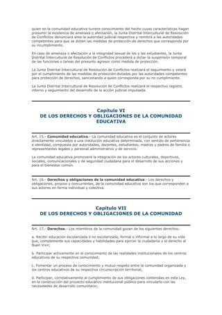 quien en la comunidad educativa tuviere conocimiento del hecho cuyas características hagan
presumir la existencia de amenaza o afectación, la Junta Distrital Intercultural de Resolución
de Conflictos denunciará ante la autoridad judicial respectiva y remitirá a las autoridades
competentes para que se dicten las medidas de protección de derechos que corresponda por
su incumplimiento.
En caso de amenaza o afectación a la integridad sexual de los y las estudiantes, la Junta
Distrital Intercultural de Resolución de Conflictos procederá a dictar la suspensión temporal
de las funciones o tareas del presunto agresor como medida de protección.
La Junta Distrital Intercultural de Resolución de Conflictos realizará el seguimiento y velará
por el cumplimiento de las medidas de protección dictadas por las autoridades competentes
para protección de derechos, sancionando a quien corresponda por su no cumplimiento.
La Junta Distrital Intercultural de Resolución de Conflictos realizará el respectivo registro
interno y seguimiento del desarrollo de la acción judicial impulsada.
Capítulo VI
DE LOS DERECHOS Y OBLIGACIONES DE LA COMUNIDAD
EDUCATIVA
Art. 15.- Comunidad educativa.- La comunidad educativa es el conjunto de actores
directamente vinculados a una institución educativa determinada, con sentido de pertenencia
e identidad, compuesta por autoridades, docentes, estudiantes, madres y padres de familia o
representantes legales y personal administrativo y de servicio.
La comunidad educativa promoverá la integración de los actores culturales, deportivos,
sociales, comunicacionales y de seguridad ciudadana para el desarrollo de sus acciones y
para el bienestar común.
Art. 16.- Derechos y obligaciones de la comunidad educativa.- Los derechos y
obligaciones, propios y concurrentes, de la comunidad educativa son los que corresponden a
sus actores en forma individual y colectiva.
Capítulo VII
DE LOS DERECHOS Y OBLIGACIONES DE LA COMUNIDAD
Art. 17.- Derechos.- Los miembros de la comunidad gozan de los siguientes derechos:
a. Recibir educación escolarizada o no escolarizada, formal o informal a lo largo de su vida
que, complemente sus capacidades y habilidades para ejercer la ciudadanía y el derecho al
Buen Vivir;
b. Participar activamente en el conocimiento de las realidades institucionales de los centros
educativos de su respectiva comunidad;
c. Fomentar un proceso de conocimiento y mutuo respeto entre la comunidad organizada y
los centros educativos de su respectiva circunscripción territorial;
d. Participar, correlativamente al cumplimiento de sus obligaciones contenidas en esta Ley,
en la construcción del proyecto educativo institucional público para vincularlo con las
necesidades de desarrollo comunitario;
 