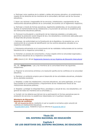 e. Participar como veedores de la calidad y calidez del proceso educativo, el cumplimiento y
respeto de los derechos de los miembros de la comunidad y del buen uso de los recursos
educativos;
f. Hacer uso racional y responsable de los servicios, instalaciones y equipamiento de las
instituciones educativas públicas de su comunidad, de acuerdo con el reglamento respectivo;
g. Participar a través de formas asociativas, legalmente establecidas, en los procesos para
realizar el mantenimiento de las instalaciones y la provisión de servicios no académicos de
las instituciones educativas públicas;
h. Promover la articulación y coordinación de las instancias estatales y privadas para
garantizar la protección social integral de las y los estudiantes y condiciones adecuadas para
el desarrollo del proceso educativo;
i. Participar, de conformidad con la Constitución de la República y la presente Ley, en la
construcción de un proceso de identificación con los centros educativos ubicados en su
respectiva comunidad;
j. Interesarse activamente en el conocimiento de las realidades institucionales de los centros
educativos de su respectiva comunidad; y,
k. Fomentar un proceso de conocimiento y mutuo respeto entre la comunidad organizada y
los centros educativos de su respectiva comunidad.
(RR) Literal d) Art. 88 del Reglamento General a la Ley Orgánica de Educación Intercultural
Art. 18.- Obligaciones.- Las y los miembros de la comunidad tienen las siguientes
obligaciones:
a. Propiciar la convivencia armónica y la resolución pacífica de los conflictos en la comunidad
educativa;
b. Mantener un ambiente propicio para el desarrollo de las actividades educativas, alrededor
de los planteles escolares;
c. Respetar y cuidar las instalaciones y recursos educativos; asi como participar, en lo que
fuera posible en el mantenimiento y mejoramiento de las instalaciones físicas de las
instituciones educativas públicas;
d. Respetar y proteger la integridad física, psicológica y sexual de las y los estudiantes y en
general de todos los miembros de la comunidad; y,
e. Cumplir con los deberes que deriven de su participación en formas asociativas para la
prestación de servicios no académicos relacionados con el quehacer educativo.
Ministerio de Educación:
Solución de conflictos
- Lit. a) Acuerdo No.434-12, mediante el cual se expide la normativa sobre solución de
conflictos en Instituciones Educativas.
- Acuerdo-00017-2015, mediante el que se reforma el Acuerdo No.434-12
Título III
DEL SISTEMA NACIONAL DE EDUCACIÓN
Capítulo I
DE LOS OBJETIVOS DEL SISTEMA NACIONAL DE EDUCACIÓN
 
