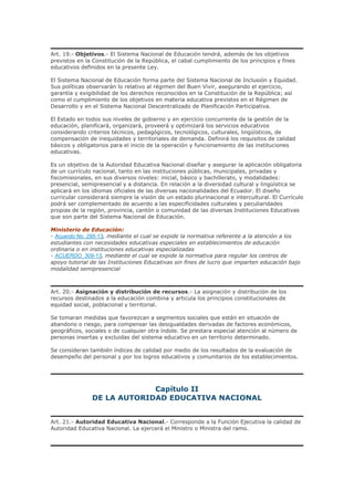 Art. 19.- Objetivos.- El Sistema Nacional de Educación tendrá, además de los objetivos
previstos en la Constitución de la República, el cabal cumplimiento de los principios y fines
educativos definidos en la presente Ley.
El Sistema Nacional de Educación forma parte del Sistema Nacional de Inclusión y Equidad.
Sus políticas observarán lo relativo al régimen del Buen Vivir, asegurando el ejercicio,
garantía y exigibilidad de los derechos reconocidos en la Constitución de la República; así
como el cumplimiento de los objetivos en materia educativa previstos en el Régimen de
Desarrollo y en el Sistema Nacional Descentralizado de Planificación Participativa.
El Estado en todos sus niveles de gobierno y en ejercicio concurrente de la gestión de la
educación, planificará, organizará, proveerá y optimizará los servicios educativos
considerando criterios técnicos, pedagógicos, tecnológicos, culturales, lingüísticos, de
compensación de inequidades y territoriales de demanda. Definirá los requisitos de calidad
básicos y obligatorios para el inicio de la operación y funcionamiento de las instituciones
educativas.
Es un objetivo de la Autoridad Educativa Nacional diseñar y asegurar la aplicación obligatoria
de un currículo nacional, tanto en las instituciones públicas, municipales, privadas y
fiscomisionales, en sus diversos niveles: inicial, básico y bachillerato, y modalidades:
presencial, semipresencial y a distancia. En relación a la diversidad cultural y lingüística se
aplicará en los idiomas oficiales de las diversas nacionalidades del Ecuador. El diseño
curricular considerará siempre la visión de un estado plurinacional e intercultural. El Currículo
podrá ser complementado de acuerdo a las especificidades culturales y peculiaridades
propias de la región, provincia, cantón o comunidad de las diversas Instituciones Educativas
que son parte del Sistema Nacional de Educación.
Ministerio de Educación:
- Acuerdo No. 295-13, mediante el cual se expide la normativa referente a la atención a los
estudiantes con necesidades educativas especiales en establecimientos de educación
ordinaria o en instituciones educativas especializadas
- ACUERDO_309-13, mediante el cual se expide la normativa para regular los centros de
apoyo tutorial de las Instituciones Educativas sin fines de lucro que imparten educación bajo
modalidad semipresencial
Art. 20.- Asignación y distribución de recursos.- La asignación y distribución de los
recursos destinados a la educación combina y articula los principios constitucionales de
equidad social, poblacional y territorial.
Se tomaran medidas que favorezcan a segmentos sociales que están en situación de
abandono o riesgo, para compensar las desigualdades derivadas de factores económicos,
geográficos, sociales o de cualquier otra índole. Se prestara especial atención al número de
personas insertas y excluidas del sistema educativo en un territorio determinado.
Se consideran también índices de calidad por medio de los resultados de la evaluación de
desempeño del personal y por los logros educativos y comunitarios de los establecimientos.
Capítulo II
DE LA AUTORIDAD EDUCATIVA NACIONAL
Art. 21.- Autoridad Educativa Nacional.- Corresponde a la Función Ejecutiva la calidad de
Autoridad Educativa Nacional. La ejercerá el Ministro o Ministra del ramo.
 