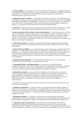 a. Universalidad.- La educación es un derecho humano fundamental y es deber ineludible e
inexcusable del Estado garantizar el acceso, permanencia y calidad de la educación para toda
la población sin ningún tipo de discriminación. Está articulada a los instrumentos
internacionales de derechos humanos;
b. Educación para el cambio.- La educación constituye instrumento de transformación de
la sociedad; contribuye a la construcción del país, de los proyectos de vida y de la libertad de
sus habitantes, pueblos y nacionalidades; reconoce a las y los seres humanos, en particular
a las niñas, niños y adolescentes, como centro del proceso de aprendizajes y sujetos de
derecho; y se organiza sobre la base de los principios constitucionales;
c. Libertad.- La educación forma a las personas para la emancipación, autonomía y el pleno
ejercicio de sus libertades. El Estado garantizará la pluralidad en la oferta educativa;
d. Interés superior de los niños, niñas y adolescentes.- El interés superior de los niños,
niñas y adolescentes, está orientado a garantizar el ejercicio efectivo del conjunto de sus
derechos e impone a todas las instituciones y autoridades, públicas y privadas, el deber de
ajustar sus decisiones y acciones para su atención. Nadie podrá invocarlo contra norma
expresa y sin escuchar previamente la opinión del niño, niña o adolescente involucrado, que
esté en condiciones de expresarla;
e. Atención prioritaria.- Atención e integración prioritaria y especializada de las niñas,
niños y adolescentes con discapacidad o que padezcan enfermedades catastróficas de alta
complejidad;
f. Desarrollo de procesos.- Los niveles educativos deben adecuarse a ciclos de vida de las
personas, a su desarrollo cognitivo, afectivo y psicomotriz, capacidades, ámbito cultural y
lingüístico, sus necesidades y las del país, atendiendo de manera particular la igualdad real
de grupos poblacionales históricamente excluidos o cuyas desventajas se mantienen
vigentes, como son las personas y grupos de atención prioritaria previstos en la Constitución
de la República;
g. Aprendizaje permanente.- La concepción de la educación como un aprendizaje
permanente, que se desarrolla a lo largo de toda la vida;
h. Interaprendizaje y multiaprendizaje.- Se considera al interaprendizaje y
multiaprendizaje como instrumentos para potenciar las capacidades humanas por medio de
la cultura, el deporte, el acceso a la información y sus tecnologías, la comunicación y el
conocimiento, para alcanzar niveles de desarrollo personal y colectivo;
i. Educación en valores.- La educación debe basarse en la transmisión y práctica de
valores que promuevan la libertad personal, la democracia, el respeto a los derechos, la
responsabilidad, la solidaridad, la tolerancia, el respeto a la diversidad de género,
generacional, étnica, social, por identidad de género, condición de migración y creencia
religiosa, la equidad, la igualdad y la justicia y la eliminación de toda forma de
discriminación;
j. Garantizar el derecho de las personas a una educación libre de violencia de género, que
promueva la coeducación;
k. Enfoque en derechos.- La acción, práctica y contenidos educativos deben centrar su
acción en las personas y sus derechos. La educación deberá incluir el conocimiento de los
derechos, sus mecanismos de protección y exigibilidad, ejercicio responsable, reconocimiento
y respeto a las diversidades, en un marco de libertad, dignidad, equidad social, cultural e
igualdad de género;
l. Igualdad de género.- La educación debe garantizar la igualdad de condiciones,
oportunidades y trato entre hombres y mujeres. Se garantizan medidas de acción afirmativa
para efectivizar el ejercicio del derecho a la educación sin discriminación de ningún tipo;
m. Educación para la democracia.- Los establecimientos educativos son espacios
democráticos de ejercicio de los derechos humanos y promotores de la cultura de paz,
transformadores de la realidad, transmisores y creadores de conocimiento, promotores de la
interculturalidad, la equidad, la inclusión, la democracia, la ciudadanía, la convivencia social,
 