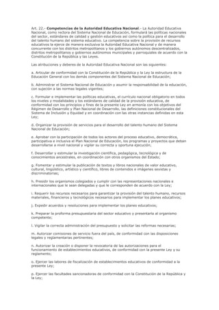 Art. 22.- Competencias de la Autoridad Educativa Nacional.- La Autoridad Educativa
Nacional, como rectora del Sistema Nacional de Educación, formulará las políticas nacionales
del sector, estándares de calidad y gestión educativos así como la política para el desarrollo
del talento humano del sistema educativo. La competencia sobre la provisión de recursos
educativos la ejerce de manera exclusiva la Autoridad Educativa Nacional y de manera
concurrente con los distritos metropolitanos y los gobiernos autónomos descentralizados,
distritos metropolitanos y gobiernos autónomos municipales y parroquiales de acuerdo con la
Constitución de la República y las Leyes.
Las atribuciones y deberes de la Autoridad Educativa Nacional son las siguientes:
a. Articular de conformidad con la Constitución de la República y la Ley la estructura de la
Educación General con los demás componentes del Sistema Nacional de Educación;
b. Administrar el Sistema Nacional de Educación y asumir la responsabilidad de la educación,
con sujeción a las normas legales vigentes;
c. Formular e implementar las políticas educativas, el currículo nacional obligatorio en todos
los niveles y modalidades y los estándares de calidad de la provisión educativa, de
conformidad con los principios y fines de la presente Ley en armonía con los objetivos del
Régimen de Desarrollo y Plan Nacional de Desarrollo, las definiciones constitucionales del
Sistema de Inclusión y Equidad y en coordinación con las otras instancias definidas en esta
Ley;
d. Organizar la provisión de servicios para el desarrollo del talento humano del Sistema
Nacional de Educación;
e. Aprobar con la participación de todos los actores del proceso educativo, democrática,
participativa e inclusiva el Plan Nacional de Educación, los programas y proyectos que deban
desarrollarse a nivel nacional y vigilar su correcta y oportuna ejecución;
f. Desarrollar y estimular la investigación científica, pedagógica, tecnológica y de
conocimientos ancestrales, en coordinación con otros organismos del Estado;
g. Fomentar y estimular la publicación de textos y libros nacionales de valor educativo,
cultural, lingüístico, artístico y científico, libres de contenidos e imágenes sexistas y
discriminatorias;
h. Presidir los organismos colegiados y cumplir con las representaciones nacionales e
internacionales que le sean delegadas y que le corresponden de acuerdo con la Ley;
i. Requerir los recursos necesarios para garantizar la provisión del talento humano, recursos
materiales, financieros y tecnológicos necesarios para implementar los planes educativos;
j. Expedir acuerdos y resoluciones para implementar los planes educativos;
k. Preparar la proforma presupuestaria del sector educativo y presentarla al organismo
competente;
l. Vigilar la correcta administración del presupuesto y solicitar las reformas necesarias;
m. Autorizar comisiones de servicio fuera del país, de conformidad con las disposiciones
legales y reglamentarias pertinentes;
n. Autorizar la creación o disponer la revocatoria de las autorizaciones para el
funcionamiento de establecimientos educativos, de conformidad con la presente Ley y su
reglamento;
o. Ejercer las labores de fiscalización de establecimientos educativos de conformidad a la
presente Ley;
p. Ejercer las facultades sancionadoras de conformidad con la Constitución de la República y
la Ley;
 