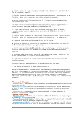 q. Fusionar centros de educación pública motivadamente y de acuerdo a la reglamentación
que se expida para el efecto;
r. Suscribir, dentro del marco de sus atribuciones y de conformidad a la Constitución de la
República y la Ley, convenios y contratos relacionados con la educación;
s. Aprobar estatutos de entidades educativas, de investigación pedagógica y de otras
relacionadas con el ramo;
t. Cumplir y hacer cumplir las disposiciones constitucionales, legales, reglamentarias y
demás normativa que rige el Sistema Nacional de Educación;
u. Expedir, de conformidad con la Constitución de la República y la Ley, acuerdos y
resoluciones que regulen y reglamenten el funcionamiento del Sistema Nacional de
Educación;
v. Resolver, dentro del ámbito de sus funciones y de conformidad con la Constitución de la
República y la Ley, los asuntos no contemplados en la presente Ley y su reglamento;
w. Presidir el Consejo Nacional de Educación con voto dirimente;
x. Controlar el buen uso de los recursos de operación de establecimientos educativos de
conformidad a la presente Ley y su reglamento;
y. Coordinar con el Sistema de Educación Superior para homologar y acreditar los títulos
otorgados por la Autoridad Educativa Nacional para el ingreso a las carreras de nivel
superior;
z. Garantizar la transferencia de recursos de manera oportuna, regular y suficiente a los
niveles y modalidades del Sistema Nacional de Educación;
aa. Aplicar los mecanismos de participación ciudadana en las diferentes instancias del
modelo de gestión;
bb. Rendir cuentas a la sociedad y ante los actores del sistema educativo;
cc. Las demás determinarlas en la Ley y su reglamento; y,
dd. La Autoridad Educativa Nacional definirá estándares e indicadores de calidad educativa
que serán utilizados para las evaluaciones realizadas por el Instituto Nacional de Evaluación
Educativa. Los estándares serán al menos de dos tipos: curricular, referidos al rendimiento
académico estudiantil y alineados con el currículo nacional obligatorio; profesionales,
referidos al desempeño de las y los docentes y del personal directivo de los establecimiento
educativo.
Ministerio de Educación:
- Acuerdo No. 482-12, mediante el cual se expiden los estándares educativos que constan como
anexos del Acuerdo.
- Acuerdo_00070-A-2014, mediante el cual se expide la normativa para regular la expedición
de actas de grado y títulos de bachiller de todas las modalidades del sistema nacional de
educación
- Acuerdo No. 190-12, mediante el cual se dispone Refrendar y registrar los títulos de
formación profesional del SECAP.
Certificación curricular
- ACUERDO-241-12, mediante el cual se reforma el el Acuerdo Ministerial 601-10, que regula
el proceso de Certificación curricular
- Acuerdo_Ministerial_00021-A_2014, mediante el que se expide la Normativa para la evaluación
curricular de los libros de texto en el Sistema Educativo.
- acuerdo_ministerial_080-14-A, mediante el que se establece como requisito previo la obtención
de certificación curricular de los libros de texto editados por personas naturales y/o jurídicas.
 