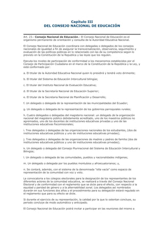 Capítulo III
DEL CONSEJO NACIONAL DE EDUCACIÓN
Art. 23.- Consejo Nacional de Educación.- El Consejo Nacional de Educación es el
organismo permanente de orientación y consulta de la Autoridad Educativa Nacional.
El Consejo Nacional de Educación coordinara con delegadas o delegados de los consejos
nacionales de igualdad a fin de asegurar la transversalización, observancia, seguimiento y
evaluación de las políticas públicas en lo relacionado con las de su competencia según lo
previsto en la Constitución de la Republica y las leyes que los regulen.
Ejecuta los niveles de participación de conformidad a los mecanismos establecidos por el
Consejo de Participación Ciudadana en el marco de la Constitución de la República y la Ley, y
está conformado por:
a. El titular de la Autoridad Educativa Nacional quien lo presidirá y tendrá voto dirimente;
b. El titular del Sistema de Educación Intercultural bilingüe;
c. El titular del Instituto Nacional de Evaluación Educativa;
d. El titular de la Secretaría Nacional de Educación Superior;
e. El titular de la Secretaria Nacional de Planificación y Desarrollo;
f. Un delegado o delegada de la representación de las municipalidades del Ecuador;
g. Un delegado o delegada de la representación de los gobiernos parroquiales rurales;
h. Cuatro delegados o delegadas del magisterio nacional: un delegado de la organización
nacional del magisterio público debidamente acreditado, uno de los maestros públicos no
agremiados, uno de los docentes de instituciones educativas privadas y uno de las
instituciones educativas fiscomisionales;
i. Tres delegados o delegadas de las organizaciones nacionales de los estudiantes, (dos de
instituciones educativas públicos y uno de instituciones educativas privadas);
j. Tres delegados o delegadas de las organizaciones de madres y padres de familia (dos de
instituciones educativas públicos y uno de instituciones educativas privadas);
k. Un delegado o delegada del Consejo Plurinacional del Sistema de Educación Intercultural y
Bilingüe;
l. Un delegado o delegada de las comunidades, pueblos y nacionalidades indígenas;
m. Un delegado o delegada por los pueblos montubios y afroecuatorianos; y,
n. Se contará, además, con el sistema de la denominada "silla vacía" como espacio de
representación de la comunidad con voz y voto.
La convocatoria a los colegios electorales para la designación de los representantes de los
diferentes actores de la comunidad educativa, se realizará a través del Consejo Nacional
Electoral y de conformidad con el reglamento que se dicte para el efecto, con respecto a la
equidad y paridad de género y a la alternabilidad zonal. Los delegados así nombrados
durarán en sus funciones dos años y el procedimiento para su delegación estará regulado en
el reglamento que para su efecto se dicte.
Si durante el ejercicio de su representación, la calidad por la que lo ostentan concluye, su
periodo concluye de modo automático y anticipado.
El Consejo Nacional de Educación podrá invitar a participar en las reuniones del mismo a
 