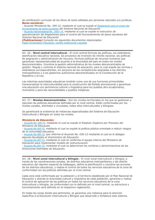 de certificación curricular de los libros de texto editados por personas naturales y/o jurídicas.
Bares escolares:
- Acuerdo Ministerial No. 349-12, mediante el cual se expide el Reglamento para el control del
funcionamiento de bares escolares del Sistema Nacional de Educación
- Acuerdo Interministerial No._0001-15, mediante el cual se expide el instructivo de
operativización del Reglamento para el control del funcionamiento de bares escolares del
Sistema Nacional de Educación
(Publicaciones) Consulte los siguientes documentos relacionados:
Paper Universitario: Educación, cambio institucional y equidad
Art. 26.- Nivel central intercultural.- El nivel central formula las políticas, los estándares,
planificación educativa nacional, los proyectos de inversión de interés nacional, las políticas
de asignación y administración de recursos, formula políticas de recursos humanos que
garantizan representatividad de acuerdo a la diversidad del país en todos los niveles
desconcentrados. Coordina la gestión administrativa de los niveles desconcentrados de
gestión. Regula y controla el sistema nacional de educación, para lo cual expide las normas y
estándares correspondientes, sin perjuicio de las competencias asignadas a los distritos
metropolitanos y a los gobiernos autónomos descentralizados en la Constitución de la
República y la Ley.
Las máximas autoridades educativas tendrán como una de sus funciones primordiales
transversalizar la interculturalidad para la construcción del Estado plurinacional y garantizar
una educación con pertinencia cultural y lingüística para los pueblos afro ecuatorianos,
montubios y para las nacionalidades y pueblos indígenas.
Art. 27.- Niveles desconcentrados.- Son los niveles territoriales en los que se gestionan y
ejecutan las políticas educativas definidas por el nivel central. Están conformadas por los
niveles zonales, distritales y circuitales, todos ellos interculturales y bilingües.
Se garantizará la existencia de instancias especializadas del Sistema de Educación
Intercultural y Bilingüe en todos los niveles.
Ministerio de Educación:
- Acuerdo No. 020-12, mediante el cual se expide el Estatuto Orgánico por Procesos del
Ministerio de Educación.
- Acuerdo No.443-12, mediante el cual se expide la política pública orientada a reducir riesgos
de la comunidad educativa.
- Acuerdo No.460-12, que reforma el Acuerdo No. 036-12 mediante el cual se le delegan
algunas facultades al Viceministro de Educación.
- Acuerdo No.467-12, mediante el cual se conforma el equipo interno del Ministerio de
Educación para implementar modelo de restructuración.
- Acuerdo No.481-12, mediante el cual se determinan los nombres y denominaciones de las
Direcciones Distritales de Educación.
Art. 28.- Nivel zonal intercultural y bilingüe.- El nivel zonal intercultural y bilingüe, a
través de las coordinaciones zonales, de distritos educativos metropolitanos y del distrito
educativo del régimen especial de Galápagos, define la planificación y coordina las acciones
de los distritos educativos, y realiza el control de todos los servicios educativos de la zona de
conformidad con las políticas definidas por el nivel central.
Cada zona está conformada por la población y el territorio establecido por el Plan Nacional de
Educación y atiende la diversidad cultural y lingüística de cada población, garantiza y realiza
el control de aplicación de las políticas en todos los servicios educativos de la zona
intercultural y bilingüe, de conformidad con lo definido por el nivel central; su estructura y
funcionamiento será definido en el respectivo reglamento.
En todas las zonas donde sea pertinente, se garantiza una instancia para la atención
específica a la Educación Intercultural y Bilingüe que desarrolle y fortalezca este sistema.
 