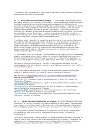 El coordinador o coordinadora de la zona donde exista mayoría de un pueblo o nacionalidad
pertenecerá a ese pueblo o nacionalidad.
Art. 29.- Nivel distrital intercultural y bilingüe.- El nivel distrital intercultural y bilingüe,
a través de las direcciones distritales interculturales y bilingües de educación definidas por la
Autoridad Educativa Nacional, atiende las particularidades culturales y lingüísticas en
concordancia con el plan nacional de educación; asegura la cobertura necesaria en su distrito
intercultural y bilingüe en relación con la diversidad cultural y lingüística para alcanzar la
universalización de la educación inicial, básica y bachillerato; y garantiza la gestión de
proyectos, los trámites y la atención a la ciudadanía. Además, interviene sobre el control del
buen uso de los recursos de operación y mantenimiento, y la coordinación, monitoreo y
asesoramiento educativo de los establecimientos del territorio, garantiza que cada circuito
educativo intercultural y bilingüe cubra la demanda educativa.
El ámbito de acción y ejecución de las políticas a nivel territorial de los distritos educativos
interculturales y bilingües corresponderá a los cantones o circunscripciones territoriales
especiales del nivel correspondiente según el número de establecimientos educativos y la
población estudiantil, garantizando atender la diversidad cultural y lingüística de cada
distrito. En las ciudades con más de doscientos mil habitantes se podrá crear más de un
distrito educativo intercultural y bilingüe en concordancia con las áreas administrativas
establecidas por los gobiernos locales.
Los distritos educativos interculturales y bilingües ejecutan los acuerdos entre prestadores de
servicios públicos que optimicen en su respectiva jurisdicción la utilización de los servicios
públicos complementarios al servicio educativo, tales como: infraestructura deportiva,
servicios de salud, gestión cultural, acceso a tecnología, informática y comunicación y otros.
Dentro del nivel distrital intercultural y bilingüe, se garantiza una política de recursos
humanos que permita la incorporación servidoras y servidores pertenecientes a los pueblos y
nacionalidades indígenas.
El o la Directora Distrital deberá ser miembro de una comunidad, pueblo o nacionalidad
indígena en aquellos distritos cuya población sea mayoritariamente indígena.
(RI) Artículo 3 del Reglamento General a la Ley Orgánica de Educación Intercultural
Ministerio de Educación:
- Acuerdo No. 020-12, mediante el cual se expide el Estatuto Orgánico por Procesos del
Ministerio de Educación.
- Acuerdo No.443-12, mediante el cual se expide la política pública orientada a reducir riesgos
de la comunidad educativa.
- Acuerdo No.460-12, que reforma el Acuerdo No. 036-12 mediante el cual se le delegan
algunas facultades al Viceministro de Educación.
- Acuerdo No.467-12, mediante el cual se conforma el equipo interno del Ministerio de
Educación para implementar modelo de restructuración.
- Acuerdo No.481-12, mediante el cual se determinan los nombres y denominaciones de las
Direcciones Distritales de Educación
Art. 30.- Circuito educativo intercultural y ó bilingüe.- El circuito educativo intercultural
y bilingüe es un conjunto de instituciones educativas públicas, particulares y fiscomisionales,
en un espacio territorial delimitado, conformado según criterios poblacionales, geográficos,
étnicos, lingüísticos, culturales, ambientales y de circunscripciones territoriales especiales.
Las instituciones educativas públicas del circuito educativo intercultural y ó bilingüe están
vinculadas a una sede administrativa para la gestión de los recursos y la ejecución
presupuestaria.
Cada circuito intercultural y ó bilingüe creará un consejo académico que tendrá no menos de
tres y no más de siete miembros que serán nombrados por los directores y rectores de los
establecimientos educativos que lo conforman; en el caso de las instituciones particulares
estas participan con un representante en el consejo académico con voz y voto
 