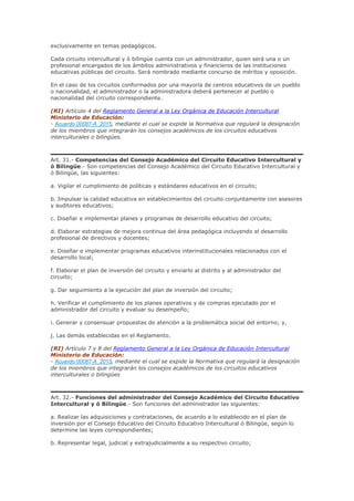 exclusivamente en temas pedagógicos.
Cada circuito intercultural y ó bilingüe cuenta con un administrador, quien será una o un
profesional encargados de los ámbitos administrativos y financieros de las instituciones
educativas públicas del circuito. Será nombrado mediante concurso de méritos y oposición.
En el caso de los circuitos conformados por una mayoría de centros educativos de un pueblo
o nacionalidad, el administrador o la administradora deberá pertenecer al pueblo o
nacionalidad del circuito correspondiente.
(RI) Artículo 4 del Reglamento General a la Ley Orgánica de Educación Intercultural
Ministerio de Educación:
- Acuerdo 00087-A_2015, mediante el cual se expide la Normativa que regulará la designación
de los miembros que integrarán los consejos académicos de los circuitos educativos
interculturales o bilingües.
Art. 31.- Competencias del Consejo Académico del Circuito Educativo Intercultural y
ó Bilingüe.- Son competencias del Consejo Académico del Circuito Educativo Intercultural y
ó Bilingüe, las siguientes:
a. Vigilar el cumplimiento de políticas y estándares educativos en el circuito;
b. Impulsar la calidad educativa en establecimientos del circuito conjuntamente con asesores
y auditores educativos;
c. Diseñar e implementar planes y programas de desarrollo educativo del circuito;
d. Elaborar estrategias de mejora continua del área pedagógica incluyendo el desarrollo
profesional de directivos y docentes;
e. Diseñar e implementar programas educativos interinstitucionales relacionados con el
desarrollo local;
f. Elaborar el plan de inversión del circuito y enviarlo al distrito y al administrador del
circuito;
g. Dar seguimiento a la ejecución del plan de inversión del circuito;
h. Verificar el cumplimiento de los planes operativos y de compras ejecutado por el
administrador del circuito y evaluar su desempeño;
i. Generar y consensuar propuestas de atención a la problemática social del entorno; y,
j. Las demás establecidas en el Reglamento.
(RI) Artículo 7 y 8 del Reglamento General a la Ley Orgánica de Educación Intercultural
Ministerio de Educación:
- Acuerdo 00087-A_2015, mediante el cual se expide la Normativa que regulará la designación
de los miembros que integrarán los consejos académicos de los circuitos educativos
interculturales o bilingües
Art. 32.- Funciones del administrador del Consejo Académico del Circuito Educativo
Intercultural y ó Bilingüe.- Son funciones del administrador las siguientes:
a. Realizar las adquisiciones y contrataciones, de acuerdo a lo establecido en el plan de
inversión por el Consejo Educativo del Circuito Educativo Intercultural ó Bilingüe, según lo
determine las leyes correspondientes;
b. Representar legal, judicial y extrajudicialmente a su respectivo circuito;
 