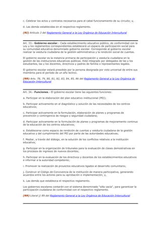 c. Celebrar los actos y contratos necesarios para el cabal funcionamiento de su circuito; y,
d. Las demás establecidas en el respectivo reglamento.
(RI) Artículo 3 del Reglamento General a la Ley Orgánica de Educación Intercultural
Art. 33.- Gobierno escolar.- Cada establecimiento educativo público, de conformidad con la
Ley y los reglamentos correspondientes establecerá un espacio de participación social para
su comunidad educativa denominado gobierno escolar. Corresponde al gobierno escolar
realizar la veeduría ciudadana de la gestión administrativa y la rendición social de cuentas.
El gobierno escolar es la instancia primaria de participación y veeduría ciudadana en la
gestión de las instituciones educativas públicas. Está integrado por delegados de las y los
estudiantes, las y los docentes, directivos y padres de familia o representantes legales.
El gobierno escolar estará presidido por la persona designada por voto universal de entre sus
miembros para el período de un año lectivo.
(RR) Arts. 78, 79, 80, 81, 82, 83, 84, 85, 86 del Reglamento General a la Ley Orgánica de
Educación Intercultural
Art. 34.- Funciones.- El gobierno escolar tiene las siguientes funciones:
a. Participar en la elaboración del plan educativo institucional (PEI);
b. Participar activamente en el diagnóstico y solución de las necesidades de los centros
educativos;
c. Participar activamente en la formulación, elaboración de planes y programas de
prevención y contingencia de riesgos y seguridad ciudadana;
d. Participar activamente en la formulación de planes y programas de mejoramiento continuo
de la educación de los centros educativos;
e. Establecerse como espacio de rendición de cuentas y veeduría ciudadana de la gestión
educativa y del cumplimiento del PEI por parte de las autoridades educativas;
f. Mediar, a través del diálogo, en la solución de los conflictos relativos a la institución
educativa;
g. Participar en la organización de tribunales para la evaluación de clases demostrativas en
los procesos de ingresos de nuevos docentes;
h. Participar en la evaluación de los directivos y docentes de los establecimientos educativos
e informar a la autoridad competente;
i. Promover la realización de proyectos educativos ligados al desarrollo comunitario;
j. Construir el Código de Convivencia de la institución de manera participativa, generando
acuerdos entre los actores para su aprobación e implementación; y,
k. Las demás que establezca el respectivo reglamento.
Los gobiernos escolares contarán con el sistema denominado "silla vacía", para garantizar la
participación ciudadana de conformidad con el respectivo reglamento.
(RR) Literal j) 89 del Reglamento General a la Ley Orgánica de Educación Intercultural
 