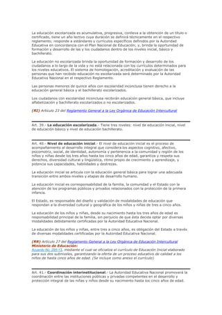 La educación escolarizada es acumulativa, progresiva, conlleva a la obtención de un título o
certificado, tiene un año lectivo cuya duración se definirá técnicamente en el respectivo
reglamento; responde a estándares y currículos específicos definidos por la Autoridad
Educativa en concordancia con el Plan Nacional de Educación; y, brinda la oportunidad de
formación y desarrollo de las y los ciudadanos dentro de los niveles inicial, básico y
bachillerato.
La educación no escolarizada brinda la oportunidad de formación y desarrollo de los
ciudadanos a lo largo de la vida y no está relacionada con los currículos determinados para
los niveles educativos. El sistema de homologación, acreditación y evaluación de las
personas que han recibido educación no escolarizada será determinado por la Autoridad
Educativa Nacional en el respectivo Reglamento.
Las personas menores de quince años con escolaridad inconclusa tienen derecho a la
educación general básica y el bachillerato escolarizados.
Los ciudadanos con escolaridad inconclusa recibirán educación general básica, que incluye
alfabetización y bachillerato escolarizados o no escolarizados.
(RI) Artículo 23 del Reglamento General a la Ley Orgánica de Educación Intercultural
Art. 39.- La educación escolarizada.- Tiene tres niveles: nivel de educación inicial, nivel
de educación básico y nivel de educación bachillerato.
Art. 40.- Nivel de educación inicial.- El nivel de educación inicial es el proceso de
acompañamiento al desarrollo integral que considera los aspectos cognitivo, afectivo,
psicomotriz, social, de identidad, autonomía y pertenencia a la comunidad y región de los
niños y niñas desde los tres años hasta los cinco años de edad, garantiza y respeta sus
derechos, diversidad cultural y lingüística, ritmo propio de crecimiento y aprendizaje, y
potencia sus capacidades, habilidades y destrezas.
La educación inicial se articula con la educación general básica para lograr una adecuada
transición entre ambos niveles y etapas de desarrollo humano.
La educación inicial es corresponsabilidad de la familia, la comunidad y el Estado con la
atención de los programas públicos y privados relacionados con la protección de la primera
infancia.
El Estado, es responsable del diseño y validación de modalidades de educación que
respondan a la diversidad cultural y geográfica de los niños y niñas de tres a cinco años.
La educación de los niños y niñas, desde su nacimiento hasta los tres años de edad es
responsabilidad principal de la familia, sin perjuicio de que ésta decida optar por diversas
modalidades debidamente certificadas por la Autoridad Educativa Nacional.
La educación de los niños y niñas, entre tres a cinco años, es obligación del Estado a través
de diversas modalidades certificadas por la Autoridad Educativa Nacional.
(RR) Artículo 27 del Reglamento General a la Ley Orgánica de Educación Intercultural
Ministerio de Educación:
Acuerdo No. 295-13, mediante el cual se oficializa el currículo de Educación Inicial elaborado
para sus dos subniveles, garantizando la oferta de un proceso educativo de calidad a los
niños de hasta cinco años de edad. (Se incluye como anexo el currículo)
Art. 41.- Coordinación interinstitucional.- La Autoridad Educativa Nacional promoverá la
coordinación entre las instituciones públicas y privadas competentes en el desarrollo y
protección integral de las niñas y niños desde su nacimiento hasta los cinco años de edad.
 