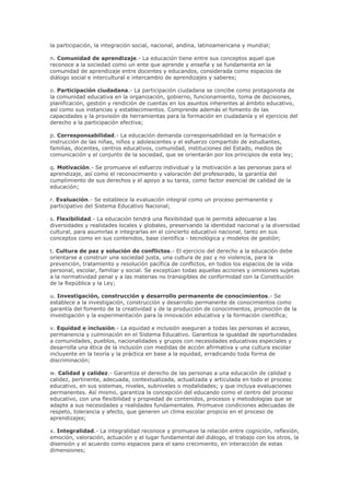 la participación, la integración social, nacional, andina, latinoamericana y mundial;
n. Comunidad de aprendizaje.- La educación tiene entre sus conceptos aquel que
reconoce a la sociedad como un ente que aprende y enseña y se fundamenta en la
comunidad de aprendizaje entre docentes y educandos, considerada como espacios de
diálogo social e intercultural e intercambio de aprendizajes y saberes;
o. Participación ciudadana.- La participación ciudadana se concibe como protagonista de
la comunidad educativa en la organización, gobierno, funcionamiento, toma de decisiones,
planificación, gestión y rendición de cuentas en los asuntos inherentes al ámbito educativo,
así como sus instancias y establecimientos. Comprende además el fomento de las
capacidades y la provisión de herramientas para la formación en ciudadanía y el ejercicio del
derecho a la participación efectiva;
p. Corresponsabilidad.- La educación demanda corresponsabilidad en la formación e
instrucción de las niñas, niños y adolescentes y el esfuerzo compartido de estudiantes,
familias, docentes, centros educativos, comunidad, instituciones del Estado, medios de
comunicación y el conjunto de la sociedad, que se orientarán por los principios de esta ley;
q. Motivación.- Se promueve el esfuerzo individual y la motivación a las personas para el
aprendizaje, así como el reconocimiento y valoración del profesorado, la garantía del
cumplimiento de sus derechos y el apoyo a su tarea, como factor esencial de calidad de la
educación;
r. Evaluación.- Se establece la evaluación integral como un proceso permanente y
participativo del Sistema Educativo Nacional;
s. Flexibilidad.- La educación tendrá una flexibilidad que le permita adecuarse a las
diversidades y realidades locales y globales, preservando la identidad nacional y la diversidad
cultural, para asumirlas e integrarlas en el concierto educativo nacional, tanto en sus
conceptos como en sus contenidos, base científica - tecnológica y modelos de gestión;
t. Cultura de paz y solución de conflictos.- El ejercicio del derecho a la educación debe
orientarse a construir una sociedad justa, una cultura de paz y no violencia, para la
prevención, tratamiento y resolución pacífica de conflictos, en todos los espacios de la vida
personal, escolar, familiar y social. Se exceptúan todas aquellas acciones y omisiones sujetas
a la normatividad penal y a las materias no transigibles de conformidad con la Constitución
de la República y la Ley;
u. Investigación, construcción y desarrollo permanente de conocimientos.- Se
establece a la investigación, construcción y desarrollo permanente de conocimientos como
garantía del fomento de la creatividad y de la producción de conocimientos, promoción de la
investigación y la experimentación para la innovación educativa y la formación científica;
v. Equidad e inclusión.- La equidad e inclusión aseguran a todas las personas el acceso,
permanencia y culminación en el Sistema Educativo. Garantiza la igualdad de oportunidades
a comunidades, pueblos, nacionalidades y grupos con necesidades educativas especiales y
desarrolla una ética de la inclusión con medidas de acción afirmativa y una cultura escolar
incluyente en la teoría y la práctica en base a la equidad, erradicando toda forma de
discriminación;
w. Calidad y calidez.- Garantiza el derecho de las personas a una educación de calidad y
calidez, pertinente, adecuada, contextualizada, actualizada y articulada en todo el proceso
educativo, en sus sistemas, niveles, subniveles o modalidades; y que incluya evaluaciones
permanentes. Así mismo, garantiza la concepción del educando como el centro del proceso
educativo, con una flexibilidad y propiedad de contenidos, procesos y metodologías que se
adapte a sus necesidades y realidades fundamentales. Promueve condiciones adecuadas de
respeto, tolerancia y afecto, que generen un clima escolar propicio en el proceso de
aprendizajes;
x. Integralidad.- La integralidad reconoce y promueve la relación entre cognición, reflexión,
emoción, valoración, actuación y el lugar fundamental del diálogo, el trabajo con los otros, la
disensión y el acuerdo como espacios para el sano crecimiento, en interacción de estas
dimensiones;
 
