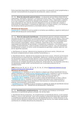 Dicha Autoridad desarrollará mecanismos que permitan a la educación inicial complementar y
articular transversalmente los programas de protección, salud y nutrición.
Art. 42.- Nivel de educación general básica.- La educación general básica desarrolla las
capacidades, habilidades, destrezas y competencias de las niñas, niños y adolescentes desde
los cinco años de edad en adelante, para participar en forma crítica, responsable y solidaria
en la vida ciudadana y continuar los estudios de bachillerato. La educación general básica
está compuesta por diez años de atención obligatoria en los que se refuerzan, amplían y
profundizan las capacidades y competencias adquiridas en la etapa anterior, y se introducen
las disciplinas básicas garantizando su diversidad cultural y lingüística.
Ministerio de Educación:
Acuerdo-232-13, mediante el cual se expide la normativa que establece y regula la matrícula al
primer año de Educación General Básica
Art. 43.- Nivel de educación bachillerato.- El bachillerato general unificado comprende
tres años de educación obligatoria a continuación de la educación general básica. Tiene como
propósito brindar a las personas una formación general y una preparación interdisciplinaria
que las guíe para la elaboración de proyectos de vida y para integrarse a la sociedad como
seres humanos responsables, críticos y solidarios. Desarrolla en los y las estudiantes
capacidades permanentes de aprendizaje y competencias ciudadanas, y los prepara para el
trabajo, el emprendimiento, y para el acceso a la educación superior. Los y los estudiantes
de bachillerato cursarán un tronco común de asignaturas generales y podrán optar por una
de las siguientes opciones:
a. Bachillerato en ciencias: además de las asignaturas del tronco común, ofrecerá una
formación complementaria en áreas científico-humanísticas; y,
b. Bachillerato técnico: además de las asignaturas del tronco común, ofrecerá una formación
complementaria en áreas técnicas, artesanales, deportivas o artísticas que permitan a las y
los estudiantes ingresar al mercado laboral e iniciar actividades de emprendimiento social o
económico. Las instituciones educativas que ofrezcan este tipo de bachillerato podrán
constituirse en unidades educativas de producción, donde tanto las y los docentes como las y
los estudiantes puedan recibir una bonificación por la actividad productiva de su
establecimiento.
(RR) Artículo 28, 29, 30, 31, 32, 33, 34, 35, 36, 37, 38 del Reglamento General a la Ley
Orgánica de Educación Intercultural
Ministerio de Educación:
- ACUERDO-307-11, mediante el cual se dispone a colegios que ofrecen bachillerato técnico,
aplique estándares de calidad;Acuerdo_Ministerial_00020-A_2014, mediante el cual se incorpora
el catálogo de las Figuras Profesionales del Bachillerato Técnico al Acuerdo 307-
11; Acuerdo_No.00133-A-2015, mediante el cual se reforma el Acuerdo 307-11.
- Acuerdo No. 349-11, mediante el cual se expide la oferta del Bachillerato en Artes y Oficios
- ACUERDO No. 224-13, mediante el cual se expide la Normativa para implementación y
funcionamiento de programas de Bachillerato Internacional en instituciones educativas
públicas, fiscomisionales y particulares
- ACUERDO-018-14, mediante el cual se incorpora al catálogo de oferta de bachillerato técnico
la figura profesional -FIP- "PROMOTOR EN RECREACIÓN Y DEPORTES"
Art. 44.- Bachilleratos complementarios.- Son aquellos que fortalecen la formación
obtenida en el bachillerato general unificado. Son de dos tipos:
a. Bachillerato técnico productivo.- Es complementario al bachillerato técnico, es de carácter
optativo y dura un año adicional. Tiene como propósito fundamental desarrollar capacidades
y competencias específicas adicionales a las del bachillerato técnico. Puede ofrecerse en los
mismos centros educativos donde funcione el bachillerato técnico, los cuales también podrán
constituirse en unidades educativas de producción; y,
 