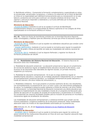 b. Bachillerato artístico.- Comprende la formación complementaria y especializada en artes;
es escolarizada, secuenciada y progresiva, y conlleva a la obtención de un título de Bachiller
en Artes en su especialidad que habilitará exclusivamente para su incorporación en la vida
laboral y productiva así como para continuar con estudios artísticos de tercer nivel. Su
régimen y estructura responden a estándares y currículos definidos por la Autoridad
Educativa Nacional.
Ministerio de Educación:
- Acuerdo No.00065-A mediante el cual se se expide el currículo de Bachillerato
Complementario Artístico en la Especialidad de Música a aplicarse en los Colegios de Artes
especializados en la formación artística en música.
Art. 45.- Todos los títulos de bachillerato emitidos por la Autoridad Educativa Nacional,
están homologados y habilitan para las diferentes carreras que ofrece la educación superior.
Ministerio de Educación:
- Acuerdo No. 482-12, mediante el cual se expiden los estándares educativos que constan como
anexos del Acuerdo.
- Acuerdo_00070-A-2014, mediante el cual se expide la normativa para regular la expedición
de actas de grado y títulos de bachiller de todas las modalidades del sistema nacional de
educación
- Acuerdo No. 190-12, mediante el cual se dispone Refrendar y registrar los títulos de
formación profesional del SECAP.
Art. 46.- Modalidades del Sistema Nacional de Educación.- El Sistema Nacional de
Educación tiene tres modalidades:
a. Modalidad de educación presencial.- La educación presencial se rige por el cumplimiento
de normas de asistencia regular al establecimiento educativo durante el año lectivo, cuya
duración es de doscientos días laborables de régimen escolar; en jornada matutina,
vespertina y/o nocturna;
b. Modalidad de educación semipresencial.- Es la que no exige asistencia regular al
establecimiento educativo y requiere de un trabajo estudiantil independiente con un requisito
de acompañamiento presencial periódico. La modalidad semipresencial puede realizarse a
través de internet o de otros medios de comunicación; y,
c. Modalidad a distancia.- Es la que propone un proceso autónomo de las y los estudiantes,
con acompañamiento no presencial de una o un tutor o guía y de instrumentos pedagógicos
de apoyo. La modalidad a distancia puede realizarse a través de internet o de otros medios
de comunicación. La Autoridad Nacional de Educación incorporará una oferta educativa que
garantice la implementación de esta modalidad a través de un programa de Educación para
adultos de ejecución en los países de acogida de ecuatorianos y ecuatorianas en el exterior.
Se considerarán las mayores facilidades posibles para la inclusión de personas en movilidad y
mecanismos ágiles de acreditación de estudios.
Las modalidades de educación semipresencial y a distancia tendrán que cumplir con los
mismos estándares y exigencia académica de la educación presencial. Estas modalidades
abarcarán todos los niveles en las especialidades autorizadas por la presente Ley.
(RI) Artículos 24, 25, 26 del Reglamento General a la Ley Orgánica de Educación
Intercultural
Ministerio de Educación:
- ACUERDO_309-13, mediante el cual se expide la normativa para regular los centros de
apoyo tutorial de las Instituciones Educativas sin fines de lucro que imparten educación bajo
modalidad semipresencial
 