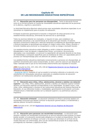 Capítulo VI
DE LAS NECESIDADES EDUCATIVAS ESPECÍFICAS
Art. 47.- Educación para las personas con discapacidad.- Tanto la educación formal
como la no formal tomarán en cuenta las necesidades educativas especiales de las personas
en lo afectivo, cognitivo y psicomotriz.
La Autoridad Educativa Nacional velará porque esas necesidades educativas especiales no se
conviertan en impedimento para el acceso a la educación.
El Estado ecuatoriano garantizará la inclusión e integración de estas personas en los
establecimientos educativos, eliminando las barreras de su aprendizaje.
Todos los alumnos deberán ser evaluados, si requiere el caso, para establecer sus
necesidades educativas y las características de la educación que necesita. El sistema
educativo promoverá la detección y atención temprana a problemas de aprendizaje especial
y factores asociados al aprendizaje que pongan en riesgo a estos niños, niñas y jóvenes, y
tomarán medidas para promover su recuperación y evitar su rezago o exclusión escolar.
Los establecimientos educativos están obligados a recibir a todas las personas con
discapacidad a crear los apoyos y adaptaciones físicas, curriculares y de promoción
adecuadas a sus necesidades; y a procurar la capacitación del personal docente en las áreas
de metodología y evaluación específicas para la enseñanza de niños con capacidades para el
proceso con interaprendizaje para una atención de calidad y calidez.
Los establecimientos educativos destinados exclusivamente a personas con discapacidad, se
justifican únicamente para casos excepcionales; es decir, para los casos en que después de
haber realizado todo lo que se ha mencionado anteriormente sea imposible la inclusión.
(RR) Consulte los Arts. 227, 228, 229, 230 del Reglamento General a la Ley Orgánica de
Educación Intercultural
Ministerio de Educación:
- Acuerdo No. 295-13, mediante el cual se expide la normativa referente a la atención a los
estudiantes con necesidades educativas especiales en establecimientos de educación
ordinaria o en instituciones educativas especializadas
Art. 48.- Educación para niñas, niños, adolescentes, jóvenes y adultos con dotación
superior.- Las niñas, niños, adolescentes, jóvenes y adultos con dotación superior tendrán
derecho a la educación especial correspondiente a sus capacidades. Se deben incluir, a las
niñas, niños, adolescentes y jóvenes en las instituciones educativas del Sistema Nacional de
Educación, en sus diferentes niveles y modalidades, garantizando la articulación curricular,
infraestructura y materiales acordes con su dotación superior y su pertinencia cultural y
lingüística.
Art. 49.- Educación artesanal.- La educación artesanal se ofrece a personas adultas con
escolaridad inconclusa que desean culminar la educación general básica y el bachillerato y
además obtener formación artesanal.
(RR) Consulte el Art. 233 del Reglamento General a la Ley Orgánica de Educación
Intercultural
Art. 50.- Educación para personas con escolaridad inconclusa.- La educación para
jóvenes y adultos con escolaridad inconclusa es un servicio educativo para quienes no hayan
podido acceder a la educación escolarizada obligatoria en la edad correspondiente. Este tipo
de educación mantiene el enfoque curricular y los ejes que atraviesan el currículo de los
niveles descritos con anterioridad, pero con las características propias de la etapa adulta,
privilegiando los intereses y objetivos de ésta.
 