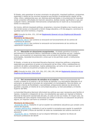 El Estado, para garantizar el acceso universal a la educación, impulsará políticas y programas
especiales y dotará de los recursos necesarios que faciliten la escolarización regular de las
niñas, niños y adolescentes que, por distintas particularidades o circunstancias de inequidad
social, presenten dificultades de inserción educativa, desfase escolar significativo o que, por
cualquier motivo, demanden intervenciones compensatorias en razón de su incorporación
tardía a la educación.
Así mismo, definirá impulsará políticas, programas y recursos dirigidas a las mujeres que no
han tenido acceso a la educación o tienen rezago educativo, a fin de asegurar y promover la
igualdad real entre hombres y mujeres.
(RR) Consulte los Arts. 231, 232 del Reglamento General a la Ley Orgánica de Educación
Intercultural
Ministerio de Educación:
- Acuerdo No. 100-13, que contiene la renovación de funcionamiento de los centros de
enseñanza de idiomas.
- Acuerdo No. 055-13, que contiene la renovación de funcionamiento de los centros de
capacitación ocupacional.
Art. 51.- Educación en situaciones excepcionales.- El Estado garantiza el acceso y
permanencia a la educación básica y bachillerato a todas las personas que por, cualquier
motivo, se encuentren en situaciones tales como privación de libertad, enfermedades
prolongadas, necesidad de protección y otras que no les permitan acudir a instituciones
educativas.
El Estado, a través de la Autoridad Educativa Nacional, dictará las políticas y programas
especiales que garanticen el acceso a la educación de las niñas, niños y adolescentes en
condición de doble vulnerabilidad, madres adolescentes, así como en los casos en que el
padre o la madre se encuentren privados de su libertad.
(RR) Consulte los Arts. 234, 235, 236, 237, 238, 239, 240 del Reglamento General a la Ley
Orgánica de Educación Intercultural
Art. 52.- Del reconocimiento de estudios en el exterior.- Para el reconocimiento de
niveles cursados en el exterior y de los títulos de bachiller o su equivalente obtenidos en el
extranjero, se aplicarán el principio de reciprocidad y la homologación. Para tal efecto, se
aplicarán criterios de flexibilidad y razonabilidad, anteponiendo además los derechos de
igualdad y equidad, el interés de la comunidad educativa, la interculturalidad y el Interés
Superior del Niño.
La Autoridad Educativa Nacional reformulará las políticas que sean necesarias para facilitar el
ingreso, nivelación e integración de las y los estudiantes que opten por ingresar al Sistema
Nacional de Educación escolarizado del país, en cada uno de sus niveles. En ningún caso, las
autoridades del ramo dictarán resoluciones que limiten el derecho a la educación de persona
alguna, sin importar cual fuere su condición u origen.
Ministerio de Educación:
- Acuerdo No. 482-12, mediante el cual se expiden los estándares educativos que constan como
anexos del Acuerdo.
- Acuerdo_00070-A-2014, mediante el cual se expide la normativa para regular la expedición
de actas de grado y títulos de bachiller de todas las modalidades del sistema nacional de
educación
- Acuerdo No. 190-12, mediante el cual se dispone Refrendar y registrar los títulos de
formación profesional del SECAP.
 