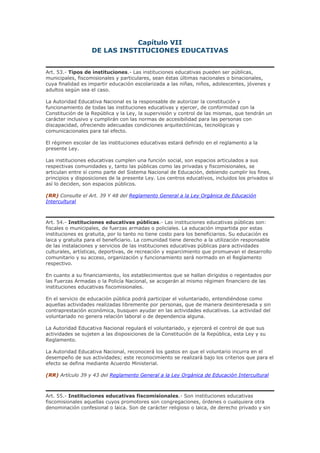 Capítulo VII
DE LAS INSTITUCIONES EDUCATIVAS
Art. 53.- Tipos de instituciones.- Las instituciones educativas pueden ser públicas,
municipales, fiscomisionales y particulares, sean éstas últimas nacionales o binacionales,
cuya finalidad es impartir educación escolarizada a las niñas, niños, adolescentes, jóvenes y
adultos según sea el caso.
La Autoridad Educativa Nacional es la responsable de autorizar la constitución y
funcionamiento de todas las instituciones educativas y ejercer, de conformidad con la
Constitución de la República y la Ley, la supervisión y control de las mismas, que tendrán un
carácter inclusivo y cumplirán con las normas de accesibilidad para las personas con
discapacidad, ofreciendo adecuadas condiciones arquitectónicas, tecnológicas y
comunicacionales para tal efecto.
El régimen escolar de las instituciones educativas estará definido en el reglamento a la
presente Ley.
Las instituciones educativas cumplen una función social, son espacios articulados a sus
respectivas comunidades y, tanto las públicas como las privadas y fiscomisionales, se
articulan entre sí como parte del Sistema Nacional de Educación, debiendo cumplir los fines,
principios y disposiciones de la presente Ley. Los centros educativos, incluidos los privados si
así lo deciden, son espacios públicos.
(RR) Consulte el Art. 39 Y 48 del Reglamento General a la Ley Orgánica de Educación
Intercultural
Art. 54.- Instituciones educativas públicas.- Las instituciones educativas públicas son:
fiscales o municipales, de fuerzas armadas o policiales. La educación impartida por estas
instituciones es gratuita, por lo tanto no tiene costo para los beneficiarios. Su educación es
laica y gratuita para el beneficiario. La comunidad tiene derecho a la utilización responsable
de las instalaciones y servicios de las instituciones educativas públicas para actividades
culturales, artísticas, deportivas, de recreación y esparcimiento que promuevan el desarrollo
comunitario y su acceso, organización y funcionamiento será normado en el Reglamento
respectivo.
En cuanto a su financiamiento, los establecimientos que se hallan dirigidos o regentados por
las Fuerzas Armadas o la Policía Nacional, se acogerán al mismo régimen financiero de las
instituciones educativas fiscomisionales.
En el servicio de educación pública podrá participar el voluntariado, entendiéndose como
aquellas actividades realizadas libremente por personas, que de manera desinteresada y sin
contraprestación económica, busquen ayudar en las actividades educativas. La actividad del
voluntariado no genera relación laboral o de dependencia alguna.
La Autoridad Educativa Nacional regulará el voluntariado, y ejercerá el control de que sus
actividades se sujeten a las disposiciones de la Constitución de la República, esta Ley y su
Reglamento.
La Autoridad Educativa Nacional, reconocerá los gastos en que el voluntario incurra en el
desempeño de sus actividades; este reconocimiento se realizará bajo los criterios que para el
efecto se defina mediante Acuerdo Ministerial.
(RR) Artículo 39 y 43 del Reglamento General a la Ley Orgánica de Educación Intercultural
Art. 55.- Instituciones educativas fiscomisionales.- Son instituciones educativas
fiscomisionales aquellas cuyos promotores son congregaciones, órdenes o cualquiera otra
denominación confesional o laica. Son de carácter religioso o laica, de derecho privado y sin
 