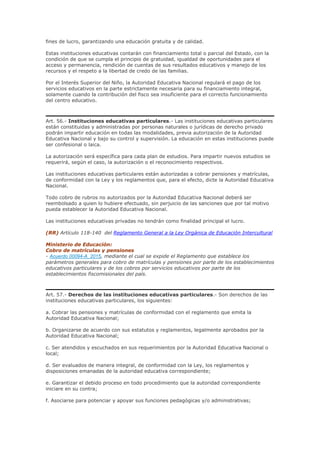 fines de lucro, garantizando una educación gratuita y de calidad.
Estas instituciones educativas contarán con financiamiento total o parcial del Estado, con la
condición de que se cumpla el principio de gratuidad, igualdad de oportunidades para el
acceso y permanencia, rendición de cuentas de sus resultados educativos y manejo de los
recursos y el respeto a la libertad de credo de las familias.
Por el Interés Superior del Niño, la Autoridad Educativa Nacional regulará el pago de los
servicios educativos en la parte estrictamente necesaria para su financiamiento integral,
solamente cuando la contribución del fisco sea insuficiente para el correcto funcionamiento
del centro educativo.
Art. 56.- Instituciones educativas particulares.- Las instituciones educativas particulares
están constituidas y administradas por personas naturales o jurídicas de derecho privado
podrán impartir educación en todas las modalidades, previa autorización de la Autoridad
Educativa Nacional y bajo su control y supervisión. La educación en estas instituciones puede
ser confesional o laica.
La autorización será específica para cada plan de estudios. Para impartir nuevos estudios se
requerirá, según el caso, la autorización o el reconocimiento respectivos.
Las instituciones educativas particulares están autorizadas a cobrar pensiones y matrículas,
de conformidad con la Ley y los reglamentos que, para el efecto, dicte la Autoridad Educativa
Nacional.
Todo cobro de rubros no autorizados por la Autoridad Educativa Nacional deberá ser
reembolsado a quien lo hubiere efectuado, sin perjuicio de las sanciones que por tal motivo
pueda establecer la Autoridad Educativa Nacional.
Las instituciones educativas privadas no tendrán como finalidad principal el lucro.
(RR) Artículo 118-140 del Reglamento General a la Ley Orgánica de Educación Intercultural
Ministerio de Educación:
Cobro de matrículas y pensiones
- Acuerdo 00094-A_2015, mediante el cual se expide el Reglamento que establece los
parámetros generales para cobro de matrículas y pensiones por parte de los establecimientos
educativos particulares y de los cobros por servicios educativos por parte de los
establecimientos fiscomisionales del país.
Art. 57.- Derechos de las instituciones educativas particulares.- Son derechos de las
instituciones educativas particulares, los siguientes:
a. Cobrar las pensiones y matrículas de conformidad con el reglamento que emita la
Autoridad Educativa Nacional;
b. Organizarse de acuerdo con sus estatutos y reglamentos, legalmente aprobados por la
Autoridad Educativa Nacional;
c. Ser atendidos y escuchados en sus requerimientos por la Autoridad Educativa Nacional o
local;
d. Ser evaluados de manera integral, de conformidad con la Ley, los reglamentos y
disposiciones emanadas de la autoridad educativa correspondiente;
e. Garantizar el debido proceso en todo procedimiento que la autoridad correspondiente
iniciare en su contra;
f. Asociarse para potenciar y apoyar sus funciones pedagógicas y/o administrativas;
 