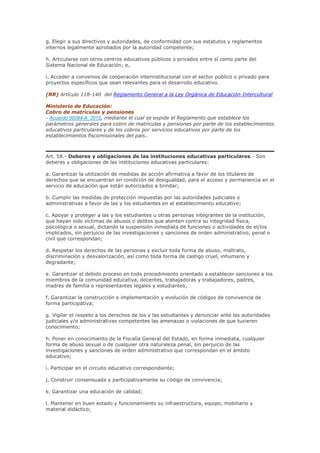 g. Elegir a sus directivos y autoridades, de conformidad con sus estatutos y reglamentos
internos legalmente aprobados por la autoridad competente;
h. Articularse con otros centros educativos públicos o privados entre sí como parte del
Sistema Nacional de Educación; e,
i. Acceder a convenios de cooperación interinstitucional con el sector público o privado para
proyectos específicos que sean relevantes para el desarrollo educativo.
(RR) Artículo 118-140 del Reglamento General a la Ley Orgánica de Educación Intercultural
Ministerio de Educación:
Cobro de matrículas y pensiones
- Acuerdo 00094-A_2015, mediante el cual se expide el Reglamento que establece los
parámetros generales para cobro de matrículas y pensiones por parte de los establecimientos
educativos particulares y de los cobros por servicios educativos por parte de los
establecimientos fiscomisionales del país..
Art. 58.- Deberes y obligaciones de las instituciones educativas particulares.- Son
deberes y obligaciones de las instituciones educativas particulares:
a. Garantizar la utilización de medidas de acción afirmativa a favor de los titulares de
derechos que se encuentran en condición de desigualdad, para el acceso y permanencia en el
servicio de educación que están autorizados a brindar;
b. Cumplir las medidas de protección impuestas por las autoridades judiciales o
administrativas a favor de las y los estudiantes en el establecimiento educativo;
c. Apoyar y proteger a las y los estudiantes u otras personas integrantes de la institución,
que hayan sido víctimas de abusos o delitos que atenten contra su integridad física,
psicológica o sexual, dictando la suspensión inmediata de funciones o actividades de el/los
implicados, sin perjuicio de las investigaciones y sanciones de orden administrativo, penal o
civil que correspondan;
d. Respetar los derechos de las personas y excluir toda forma de abuso, maltrato,
discriminación y desvalorización, así como toda forma de castigo cruel, inhumano y
degradante;
e. Garantizar el debido proceso en todo procedimiento orientado a establecer sanciones a los
miembros de la comunidad educativa, docentes, trabajadoras y trabajadores, padres,
madres de familia o representantes legales y estudiantes;
f. Garantizar la construcción e implementación y evolución de códigos de convivencia de
forma participativa;
g. Vigilar el respeto a los derechos de los y las estudiantes y denunciar ante las autoridades
judiciales y/o administrativas competentes las amenazas o violaciones de que tuvieren
conocimiento;
h. Poner en conocimiento de la Fiscalía General del Estado, en forma inmediata, cualquier
forma de abuso sexual o de cualquier otra naturaleza penal, sin perjuicio de las
investigaciones y sanciones de orden administrativo que correspondan en el ámbito
educativo;
i. Participar en el circuito educativo correspondiente;
j. Construir consensuada y participativamente su código de convivencia;
k. Garantizar una educación de calidad;
l. Mantener en buen estado y funcionamiento su infraestructura, equipo, mobiliario y
material didáctico;
 