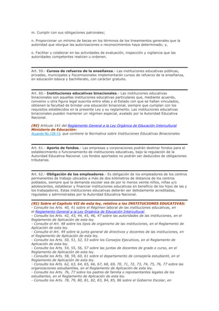 m. Cumplir con sus obligaciones patronales;
n. Proporcionar un mínimo de becas en los términos de los lineamientos generales que la
autoridad que otorgue las autorizaciones o reconocimientos haya determinado; y,
o. Facilitar y colaborar en las actividades de evaluación, inspección y vigilancia que las
autoridades competentes realicen u ordenen.
Art. 59.- Cursos de refuerzo de la enseñanza.- Las instituciones educativas públicas,
privadas, municipales y fiscomisionales implementarán cursos de refuerzo de la enseñanza,
en educación básica y bachillerato, con carácter gratuito.
Art. 60.- Instituciones educativas binacionales.- Las instituciones educativas
binacionales son aquellas instituciones educativas particulares que, mediante acuerdo,
convenio u otra figura legal suscrita entre ellas y el Estado con que se hallan vinculados,
obtienen la facultad de brindar una educación binacional, siempre que cumplan con los
requisitos establecidos en la presente Ley y su reglamento. Las instituciones educativas
binacionales pueden mantener un régimen especial, avalado por la Autoridad Educativa
Nacional.
(RI) Artículo 141 del Reglamento General a la Ley Orgánica de Educación Intercultural
Ministerio de Educación:
Acuerdo No.126-13, que contiene la Normativa sobre Instituciones Educativas Binacionales
Art. 61.- Aporte de fondos.- Las empresas y corporaciones podrán destinar fondos para el
establecimiento o funcionamiento de instituciones educativas, bajo la regulación de la
Autoridad Educativa Nacional. Los fondos aportados no podrán ser deducidos de obligaciones
tributarias.
Art. 62.- Obligación de los empleadores.- Es obligación de los empleadores de los centros
permanentes de trabajo ubicados a más de dos kilómetros de distancia de los centros
poblados, siempre que la demanda escolar sea de por lo menos veinte niños, niñas y/o
adolescentes, establecer y financiar instituciones educativas en beneficio de los hijos de las y
los trabajadores. Estas instituciones educativas deberán ser debidamente acreditadas,
reguladas y administradas por la Autoridad Educativa Nacional.
(RI) Sobre el Capítulo VII de esta ley, relativo a las INSTITUCIONES EDUCATIVAS:
- Consulte los Arts. 40, 41 sobre el Régimen laboral de las instituciones educativas, en
el Reglamento General a la Ley Orgánica de Educación Intercultural.
- Consulte los Arts. 42, 43, 44, 45, 46, 47 sobre las autoridades de las instituciones, en el
Reglamento de Aplicación de esta ley.
- Consulte el Art. 48 sobre los tipos de organismo de las instituciones, en el Reglamento de
Aplicación de esta ley.
- Consulte el Art. 49 sobre la junta general de directivos y docentes de las instituciones, en
el Reglamento de Aplicación de esta ley.
- Consulte los Arts. 50, 51, 52, 53 sobre los Consejos Ejecutivos, en el Reglamento de
Aplicación de esta ley.
- Consulte los Arts. 54, 55, 56, 57 sobre las juntas de docentes de grado o curso, en el
Reglamento de Aplicación de esta ley.
- Consulte los Arts. 58, 59, 60, 61 sobre el departamento de consejería estudiantil, en el
Reglamento de Aplicación de esta ley.
- Consulte los Arts. 62, 63, 64, 65, 66, 67, 68, 69, 70, 71, 72, 73, 74, 75, 76, 77 sobre las
organizaciones estudiantiles, en el Reglamento de Aplicación de esta ley.
- Consulte los Arts. 76, 77 sobre los padres de familia o representantes legales de los
estudiantes, en el Reglamento de Aplicación de esta ley.
- Consulte los Arts. 78, 79, 80, 81, 82, 83, 84, 85, 86 sobre el Gobierno Escolar, en
 