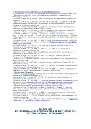 el Reglamento General a la Ley Orgánica de Educación Intercultural.
- Consulte el Art. 87 sobre la junta académica, en el Reglamento de Aplicación de esta ley.
- Consulte el Art. 88 sobre el proyecto educativo institucional, en el Reglamento de
Aplicación de esta ley.
- Consulte los Arts. 89, 90 sobre el Código de Convivencia, en el Reglamento de Aplicación
de esta ley.
- Consulte los Arts. 91, 92, 93, 94, 95, 96, 97, 98, 99, 100, 101, 102, 103, 104, 105, 106
sobre la autorización de creación y funcionamiento de las instituciones educativas, en el
Reglamento de Aplicación de esta ley.
- Consulte los Arts. 108, 109, 110, 111, 112, 113 sobre la denominación de instituciones
educativas, en el Reglamento de Aplicación de esta ley.
- Consulte los Arts. 114, 115, 116, 117 sobre la fiscalización de instituciones educativas
particulares y fiscomisionales, en el Reglamento de Aplicación de esta ley.
- Consulte los Arts. 118, 119, 120, 121, 122, 123, 124, 125, 126, 127, 128, 129, 130, 131,
132, 133, 134, 135, 136, 137, 138, 139, 140, sobre la regulación de pensiones y matrículas
en las instituciones educativas particulares y fiscomisionales, en el Reglamento de Aplicación
de esta ley.
- Consulte los Arts. 142, 143, 144, 145 sobre el uso de la infraestructura de las instituciones
educativas públicas por parte de la comunidad, en el Reglamento General a la Ley Orgánica
de Educación Intercultural.
- Consulte los Arts. 78, 79, 80, 81, 82, 83, 84, 85, 86 sobre el Gobierno Escolar, en el
Reglamento de Aplicación de esta ley.
- Consulte los Arts. 146, 147, 148, 149, 150, 151, 152 sobre el Año Lectivo, en el
Reglamento de Aplicación de esta ley.
- Consulte los Arts. 153, 154, 155, 156, 157 sobre la admisión de los estudiantes, en el
Reglamento de Aplicación de esta ley.
- Consulte los Arts. 158, 159, 160, 161, 162, 163, 164 sobre las matrículas, en el
Reglamento de Aplicación de esta ley.
- Consulte el Art. 165 sobre los pases a otras instituciones educativas, en el Reglamento de
Aplicación de esta ley.
- Consulte los Arts. 166, 167 sobre el reconocimiento de estudios, en el Reglamento de
Aplicación de esta ley.
- Consulte los Arts. 168, 169, 170, 171, 172, 173, 174 sobre la asistencia de los estudiantes,
en el Reglamento de Aplicación de esta ley.
- Consulte los Arts. 175, 176, 177, 178, 179, 180, 181, 182, 183 sobre el abanderado y el
juramento a la bandera, en el Reglamento de Aplicación de esta ley.
- Ministerio de Educación:
- Consulte el Acuerdo No. 180-11, mediante el cual se expide la normativa para designación de
abanderados, portaestandartes y escoltas
- Consulte los Arts. 184, 185, 187, 187 sobre la evaluación de los aprendizajes, en el
Reglamento de Aplicación de esta ley.
- Consulte los Arts. 188, 189, 190, 191, 192 sobre la evaluación de los subniveles de inicial 2
y preparatoria, en elReglamento General a la Ley Orgánica de Educación Intercultural.
- Consulte los Arts. 193, 194, 195, 196, 197, 198, 199, 200, 201, 202, 203 sobre la
calificación y la promoción, en el Reglamento de Aplicación de esta ley.
- Consulte los Arts. 204, 205, 206, 207, 208, 209, 210, 211, 212, 213, 214 sobre las
acciones de evaluación, retroalimentación y refuerzo académico, en el Reglamento de
Aplicación de esta ley.
- Consulte los Arts. 215, 216, 217, 218, 219, 220 sobre los procedimientos institucionales
para la evaluación, en el Reglamento de Aplicación de esta ley.
- Consulte los Arts. 221, 222 sobre la evaluación del comportamiento, en el Reglamento de
Aplicación de esta ley.
- Consulte los Arts. 223, 224, 225, 226 sobre la deshonestidad académica, en el Reglamento
General a la Ley Orgánica de Educación Intercultural.
Capítulo VIII
DE LAS INSTANCIAS DE RESOLUCIÓN DE CONFLICTOS DEL
SISTEMA NACIONAL DE EDUCATIVO
 