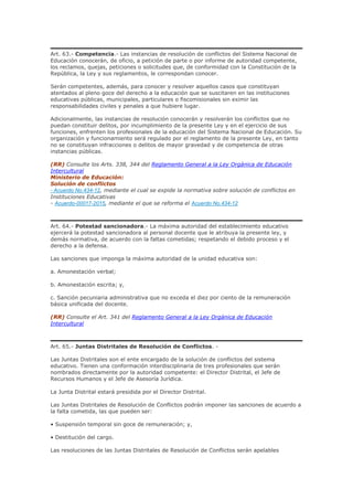 Art. 63.- Competencia.- Las instancias de resolución de conflictos del Sistema Nacional de
Educación conocerán, de oficio, a petición de parte o por informe de autoridad competente,
los reclamos, quejas, peticiones o solicitudes que, de conformidad con la Constitución de la
República, la Ley y sus reglamentos, le correspondan conocer.
Serán competentes, además, para conocer y resolver aquellos casos que constituyan
atentados al pleno goce del derecho a la educación que se suscitaren en las instituciones
educativas públicas, municipales, particulares o fiscomisionales sin eximir las
responsabilidades civiles y penales a que hubiere lugar.
Adicionalmente, las instancias de resolución conocerán y resolverán los conflictos que no
puedan constituir delitos, por incumplimiento de la presente Ley y en el ejercicio de sus
funciones, enfrenten los profesionales de la educación del Sistema Nacional de Educación. Su
organización y funcionamiento será regulado por el reglamento de la presente Ley, en tanto
no se constituyan infracciones o delitos de mayor gravedad y de competencia de otras
instancias públicas.
(RR) Consulte los Arts. 338, 344 del Reglamento General a la Ley Orgánica de Educación
Intercultural
Ministerio de Educación:
Solución de conflictos
- Acuerdo No.434-12, mediante el cual se expide la normativa sobre solución de conflictos en
Instituciones Educativas
- Acuerdo-00017-2015, mediante el que se reforma el Acuerdo No.434-12
Art. 64.- Potestad sancionadora.- La máxima autoridad del establecimiento educativo
ejercerá la potestad sancionadora al personal docente que le atribuya la presente ley, y
demás normativa, de acuerdo con la faltas cometidas; respetando el debido proceso y el
derecho a la defensa.
Las sanciones que imponga la máxima autoridad de la unidad educativa son:
a. Amonestación verbal;
b. Amonestación escrita; y,
c. Sanción pecuniaria administrativa que no exceda el diez por ciento de la remuneración
básica unificada del docente.
(RR) Consulte el Art. 341 del Reglamento General a la Ley Orgánica de Educación
Intercultural
Art. 65.- Juntas Distritales de Resolución de Conflictos. -
Las Juntas Distritales son el ente encargado de la solución de conflictos del sistema
educativo. Tienen una conformación interdisciplinaria de tres profesionales que serán
nombrados directamente por la autoridad competente: el Director Distrital, el Jefe de
Recursos Humanos y el Jefe de Asesoría Jurídica.
La Junta Distrital estará presidida por el Director Distrital.
Las Juntas Distritales de Resolución de Conflictos podrán imponer las sanciones de acuerdo a
la falta cometida, las que pueden ser:
• Suspensión temporal sin goce de remuneración; y,
• Destitución del cargo.
Las resoluciones de las Juntas Distritales de Resolución de Conflictos serán apelables
 