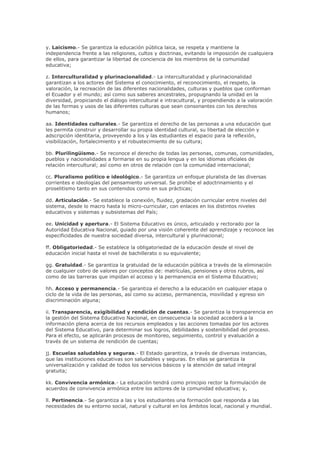 y. Laicismo.- Se garantiza la educación pública laica, se respeta y mantiene la
independencia frente a las religiones, cultos y doctrinas, evitando la imposición de cualquiera
de ellos, para garantizar la libertad de conciencia de los miembros de la comunidad
educativa;
z. Interculturalidad y plurinacionalidad.- La interculturalidad y plurinacionalidad
garantizan a los actores del Sistema el conocimiento, el reconocimiento, el respeto, la
valoración, la recreación de las diferentes nacionalidades, culturas y pueblos que conforman
el Ecuador y el mundo; así como sus saberes ancestrales, propugnando la unidad en la
diversidad, propiciando el diálogo intercultural e intracultural, y propendiendo a la valoración
de las formas y usos de las diferentes culturas que sean consonantes con los derechos
humanos;
aa. Identidades culturales.- Se garantiza el derecho de las personas a una educación que
les permita construir y desarrollar su propia identidad cultural, su libertad de elección y
adscripción identitaria, proveyendo a los y las estudiantes el espacio para la reflexión,
visibilización, fortalecimiento y el robustecimiento de su cultura;
bb. Plurilingüismo.- Se reconoce el derecho de todas las personas, comunas, comunidades,
pueblos y nacionalidades a formarse en su propia lengua y en los idiomas oficiales de
relación intercultural; así como en otros de relación con la comunidad internacional;
cc. Pluralismo político e ideológico.- Se garantiza un enfoque pluralista de las diversas
corrientes e ideologías del pensamiento universal. Se prohíbe el adoctrinamiento y el
proselitismo tanto en sus contenidos como en sus prácticas;
dd. Articulación.- Se establece la conexión, fluidez, gradación curricular entre niveles del
sistema, desde lo macro hasta lo micro-curricular, con enlaces en los distintos niveles
educativos y sistemas y subsistemas del País;
ee. Unicidad y apertura.- El Sistema Educativo es único, articulado y rectorado por la
Autoridad Educativa Nacional, guiado por una visión coherente del aprendizaje y reconoce las
especificidades de nuestra sociedad diversa, intercultural y plurinacional;
ff. Obligatoriedad.- Se establece la obligatoriedad de la educación desde el nivel de
educación inicial hasta el nivel de bachillerato o su equivalente;
gg. Gratuidad.- Se garantiza la gratuidad de la educación pública a través de la eliminación
de cualquier cobro de valores por conceptos de: matrículas, pensiones y otros rubros, así
como de las barreras que impidan el acceso y la permanencia en el Sistema Educativo;
hh. Acceso y permanencia.- Se garantiza el derecho a la educación en cualquier etapa o
ciclo de la vida de las personas, así como su acceso, permanencia, movilidad y egreso sin
discriminación alguna;
ii. Transparencia, exigibilidad y rendición de cuentas.- Se garantiza la transparencia en
la gestión del Sistema Educativo Nacional, en consecuencia la sociedad accederá a la
información plena acerca de los recursos empleados y las acciones tomadas por los actores
del Sistema Educativo, para determinar sus logros, debilidades y sostenibilidad del proceso.
Para el efecto, se aplicarán procesos de monitoreo, seguimiento, control y evaluación a
través de un sistema de rendición de cuentas;
jj. Escuelas saludables y seguras.- El Estado garantiza, a través de diversas instancias,
que las instituciones educativas son saludables y seguras. En ellas se garantiza la
universalización y calidad de todos los servicios básicos y la atención de salud integral
gratuita;
kk. Convivencia armónica.- La educación tendrá como principio rector la formulación de
acuerdos de convivencia armónica entre los actores de la comunidad educativa; y,
ll. Pertinencia.- Se garantiza a las y los estudiantes una formación que responda a las
necesidades de su entorno social, natural y cultural en los ámbitos local, nacional y mundial.
 