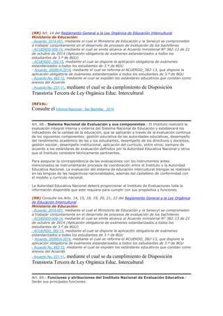 (RR) Art. 14 del Reglamento General a la Ley Orgánica de Educación Intercultural
Ministerio de Educación:
- Acuerdo_2014-001, mediante el cual el Ministerio de Educación y la Senecyt se comprometen
a trabajar conjuntamente en el desarrollo de procesos de evaluación de los bachilleres
- ACUERDO-009-14, mediante el cual se emite alcance al Acuerdo ministerial N° 382-13 de 21
de octubre de 2014 (Aplicación obligatoria de exámenes estandarizados a todos los
estudiantes de 3.º de BGU)
- ACUERDO_382-13, mediante el cual se dispone la aplicación obligatoria de exámenes
estandarizados a todos los estudiantes de 3.º de BGU
- Acuerdo_00088-A-2014, mediante el cual se reforma el ACUERDO_382-13, que dispone la
aplicación obligatoria de exámenes estandarizados a todos los estudiantes de 3.º de BGU
- Acuerdo No. 482-12, mediante el cual se expiden los estándares educativos que constan como
anexos del Acuerdo
- Acuerdo No. 237-11, mediante el cual se da cumplimiento de Disposición
Transtoria Tercera de Ley Orgánica Educ. Intercultural
INEVAL:
Consulte el Informe Nacional - Ser Bachiller _2014
Art. 68.- Sistema Nacional de Evaluación y sus componentes.- El Instituto realizará la
evaluación integral interna y externa del Sistema Nacional de Educación y establecerá los
indicadores de la calidad de la educación, que se aplicarán a través de la evaluación continua
de los siguientes componentes: gestión educativa de las autoridades educativas, desempeño
del rendimiento académico de las y los estudiantes, desempeño de los directivos y docentes,
gestión escolar, desempeño institucional, aplicación del currículo, entre otros, siempre de
acuerdo a los estándares de evaluación definidos por la Autoridad Educativa Nacional y otros
que el Instituto considere técnicamente pertinentes.
Para asegurar la correspondencia de las evaluaciones con los instrumentos antes
mencionados se instrumentarán procesos de coordinación entre el Instituto y la Autoridad
Educativa Nacional. La evaluación del sistema de educación intercultural bilingüe se realizará
en las lenguas de las respectivas nacionalidades, además del castellano de conformidad con
el modelo y currículo nacional.
La Autoridad Educativa Nacional deberá proporcionar al Instituto de Evaluaciones toda la
información disponible que este requiera para cumplir con sus propósitos y funciones.
(RR) Consulte los Arts. 14, 15, 18, 19, 20, 21, 22 del Reglamento General a la Ley Orgánica
de Educación Intercultural
Ministerio de Educación:
- Acuerdo_2014-001, mediante el cual el Ministerio de Educación y la Senecyt se comprometen
a trabajar conjuntamente en el desarrollo de procesos de evaluación de los bachilleres
- ACUERDO-009-14, mediante el cual se emite alcance al Acuerdo ministerial N° 382-13 de 21
de octubre de 2014 (Aplicación obligatoria de exámenes estandarizados a todos los
estudiantes de 3.º de BGU)
- ACUERDO_382-13, mediante el cual se dispone la aplicación obligatoria de exámenes
estandarizados a todos los estudiantes de 3.º de BGU
- Acuerdo_00088-A-2014, mediante el cual se reforma el ACUERDO_382-13, que dispone la
aplicación obligatoria de exámenes estandarizados a todos los estudiantes de 3.º de BGU
- Acuerdo No. 482-12, mediante el cual se expiden los estándares educativos que constan como
anexos del Acuerdo
- Acuerdo No. 237-11, mediante el cual se da cumplimiento de Disposición
Transtoria Tercera de Ley Orgánica Educ. Intercultural
Art. 69.- Funciones y atribuciones del Instituto Nacional de Evaluación Educativa.-
Serán sus principales funciones:
 