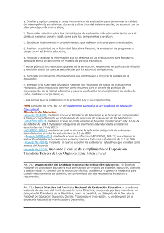 a. Diseñar y aplicar pruebas y otros instrumentos de evaluación para determinar la calidad
del desempeño de estudiantes, docentes y directivos del sistema escolar, de acuerdo con un
plan estratégico de cuatro años;
b. Desarrollar estudios sobre las metodologías de evaluación más adecuadas tanto para el
contexto nacional, zonal y local, como para los componentes a evaluar;
c. Establecer instrumentos y procedimientos, que deberán utilizarse para la evaluación;
d. Realizar, a solicitud de la Autoridad Educativa Nacional, la evaluación de programas y
proyectos en el ámbito educativo;
e. Procesar y analizar la información que se obtenga de las evaluaciones para facilitar la
adecuada toma de decisiones en materia de política educativa;
f. Hacer públicos los resultados globales de la evaluación, respetando las políticas de difusión
y rendición social de cuentas establecidas por la autoridad competente;
g. Participar en proyectos internacionales que contribuyan a mejorar la calidad de la
educación;
h. Entregar a la Autoridad Educativa Nacional los resultados de todas las evaluaciones
realizadas. Estos resultados servirán como insumos para el diseño de políticas de
mejoramiento de la calidad educativa y para la verificación del cumplimiento de metas de
corto, mediano y largo plazo; e,
i. Las demás que se establecen en la presente Ley y sus reglamentos.
(RR) Consulte los Arts. 16, 17 del Reglamento General a la Ley Orgánica de Educación
Intercultural
Ministerio de Educación:
- Acuerdo_2014-001, mediante el cual el Ministerio de Educación y la Senecyt se comprometen
a trabajar conjuntamente en el desarrollo de procesos de evaluación de los bachilleres
- ACUERDO-009-14, mediante el cual se emite alcance al Acuerdo ministerial N° 382-13 de 21
de octubre de 2014 (Aplicación obligatoria de exámenes estandarizados a todos los
estudiantes de 3.º de BGU)
- ACUERDO_382-13, mediante el cual se dispone la aplicación obligatoria de exámenes
estandarizados a todos los estudiantes de 3.º de BGU
- Acuerdo_00088-A-2014, mediante el cual se reforma el ACUERDO_382-13, que dispone la
aplicación obligatoria de exámenes estandarizados a todos los estudiantes de 3.º de BGU
- Acuerdo No. 482-12, mediante el cual se expiden los estándares educativos que constan como
anexos del Acuerdo
- Acuerdo No. 237-11, mediante el cual se da cumplimiento de Disposición
Transtoria Tercera de Ley Orgánica Educ. Intercultural
Art. 70.- Organización del Instituto Nacional de Evaluación Educativa.- El Instituto
Nacional de Evaluación Educativa está constituido por niveles de decisión, ejecución, asesoría
y operatividad; y, contará con la estructura técnica, académica y operativa necesaria para
cumplir efectivamente su objetivo, de conformidad con sus respectivos estatutos y
reglamentos.
Art. 71.- Junta Directiva del Instituto Nacional de Evaluación Educativa.- La máxima
instancia de decisión del Instituto será la Junta Directiva, compuesta por tres miembros: un
delegado del Presidente de la República, quien la presidirá, un delegado de la Secretaría
Nacional de Educación Superior, Ciencia, Tecnología e Innovación; y, un delegado de la
Secretaría Nacional de Planificación y Desarrollo.
 